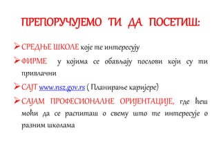 ПРЕПОРУЧУЈЕМО ТИ ДА ПОСЕТИШ:
СРЕДЊЕ ШКОЛЕ које те интересују
ФИРМЕ у којима се обављају послови који су ти
привлачни
САЈТ www.nsz.gov.rs ( Планирање каријере)
САЈАМ ПРОФЕСИОНАЛНЕ ОРИЈЕНТАЦИЈЕ, где ћеш
моћи да се распиташ о свему што те интересује о
разним школама
 