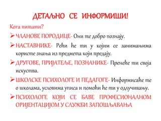 ДЕТАЉНО СЕ ИНФОРМИШИ!
Кога питати?
ЧЛАНОВЕ ПОРОДИЦЕ- Они те добро познају.
НАСТАВНИКЕ- Рећи ће ти у којим се занимањима
користе знања из предмета који предају.
ДРУГОВЕ, ПРИЈАТЕЉЕ, ПОЗНАНИКЕ- Пренеће ти своја
искуства.
ШКОЛСКЕ ПСИХОЛОГЕ И ПЕДАГОГЕ- Информисаће те
о школама, условима уписа и помоћи ће ти у одлучивању.
ПСИХОЛОГЕ КОЈИ СЕ БАВЕ ПРОФЕСИОНАЛНОМ
ОРИЈЕНТАЦИЈОМ У СЛУЖБИ ЗАПОШЉАВАЊА
 