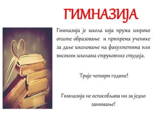 ГИМНАЗИЈА
Гимназија је школа која пружа широко
опште образовање и припрема ученике
за даље школовање на факултетима или
високим школама струковних студија.
Траје четири године!
Гимназија не оспособљава ни за једно
занимање!
 