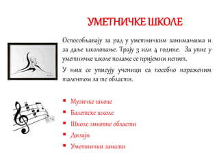 УМЕТНИЧКЕ ШКОЛЕ
Оспособљавају за рад у уметничким занимањима и
за даље школовање. Трају 3 или 4 године. За упис у
уметничке школе полаже се пријемни испит.
У њих се уписују ученици са посебно израженим
талентом за те области.
 Музичке школе
 Балетске школе
 Школе ликовне области
 Дизајн
 Уметнички занати
 
