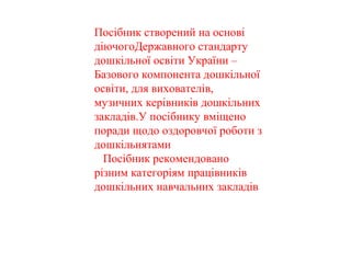 Посібник створений на основі
діючогоДержавного стандарту
дошкільної освіти України –
Базового компонента дошкільної
освіти, для вихователів,
музичних керівників дошкільних
закладів.У посібнику вміщено
поради щодо оздоровчої роботи з
дошкільнятами
Посібник рекомендовано
різним категоріям працівників
дошкільних навчальних закладів
 