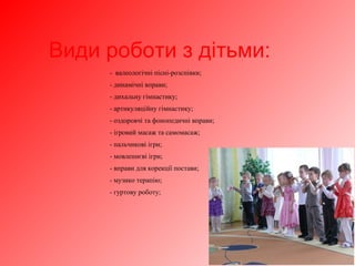 Види роботи з дітьми:
- валеологічні пісні-розспівки;
- динамічні вправи;
- дихальну гімнастику;
- артикуляційну гімнастику;
- оздоровчі та фонопедичні вправи;
- ігровий масаж та самомасаж;
- пальчикові ігри;
- мовленнєві ігри;
- вправи для корекції постави;
- музико терапію;
- гуртову роботу;
 