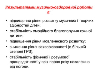 Результатами музично-оздоровчої роботи
є:
• підвищення рівня розвитку музичних і творчих
здібностей дітей;
• стабільність емоційного благополуччя кожної
дитини;
• підвищення рівня мовленнєвого розвитку;
• зниження рівня захворюваності (в більшій
степені ГРЗ);
• стабільність фізичної і розумової
працездатності у всіх порах року незалежно
від погоди.
 