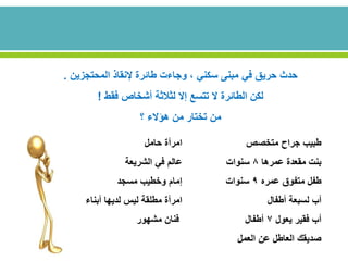 ‫المحتجزين‬ ‫إلنقاذ‬ ‫طائرة‬ ‫وجاءت‬ ، ‫سكني‬ ‫مبنى‬ ‫في‬ ‫حريق‬ ‫حدث‬.
‫فقط‬ ‫أشخاص‬ ‫لثالثة‬ ‫إال‬ ‫تتسع‬ ‫ال‬ ‫الطائرة‬ ‫لكن‬!
‫؟‬ ‫هؤالء‬ ‫من‬ ‫تختار‬ ‫من‬
‫متخصص‬ ‫جراح‬ ‫طبيب‬‫حامل‬ ‫امرأة‬
‫عمرها‬ ‫مقعدة‬ ‫بنت‬8‫سنوات‬‫الشريعة‬ ‫في‬ ‫عالم‬
‫عمره‬ ‫متفوق‬ ‫طفل‬9‫سنوات‬‫مسجد‬ ‫وخطيب‬ ‫إمام‬
‫أطفال‬ ‫لسبعة‬ ‫أب‬‫أبناء‬ ‫لديها‬ ‫ليس‬ ‫مطلقة‬ ‫امرأة‬
‫يعول‬ ‫فقير‬ ‫أب‬7‫أطفال‬‫فنان‬‫مشهور‬
‫العمل‬ ‫عن‬ ‫العاطل‬ ‫صديقك‬
 