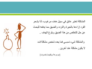 ‫المشكلة‬‫لذ‬ ،‫مرغوب‬ ‫هدف‬ ‫سبيل‬ ‫في‬ ‫عائق‬ ‫تعتبر‬‫يشععر‬ ‫ا‬
‫إزاءها‬ ‫الفرد‬‫والتردد‬ ‫بالحيرة‬‫ل‬ ‫يدفعه‬ ‫مما‬ ‫والضيق‬‫لبحع‬
‫الهدف‬ ‫وبلوغ‬ ‫الضيق‬ ‫هذا‬ ‫من‬ ‫للتخلص‬ ‫حل‬ ‫عن‬..
‫شيء‬ ‫والمشكلة‬‫نسبــي‬‫مشكلة‬ ‫شخص‬ ‫يعده‬ ‫فما‬‫ق‬‫ــد‬
‫ال‬‫آخرين‬ ‫عند‬ ‫مشكلة‬ ‫يكون‬.
[‫موسوعة‬‫ويكيبديا‬‫بتصرف‬]
 