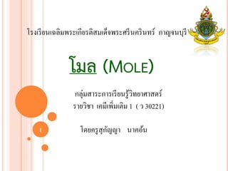 โมล (MOLE)
1
กลุ่มสาระการเรียนรู้วิทยาศาสตร์
รายวิชา เคมีเพิ่มเติม 1 ( ว 30221)
โรงเรียนเฉลิมพระเกียรติสมเด็จพระศรีนครินทร์ กาญจนบุรี
โดยครูสุกัญญา นาคอ้น
 