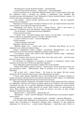 – Ми вирушаємо додому, Великий Лицарю, – сказав Флоріан.
– А якщо знову почнеш кусатися, – сказала Анні, – ноги повисмикую.
Однак не виглядало на те, щоби Міхі збирався чинити опір. У нього клацали зуби, ніби
він старшенно змерз. І виглядав ще меншим і хирлявішим, аніж звичайно. Він
слухняно посунув між Флоріаном і Анні. Маргарита й Гінцель підняли Гансика з канапи.. Та
не встиг він устати, як відразу ж гепнувся назад.
– Ідіть вперед! – гукнув Генцель навздогїн Анні і Флоріанові. – Ми вас доженемо!
Гансика ноги не тримають.
Маргарита й Гінцель удруге поставили Гансика на ноги. До дверей хатинки вони його
сяк-так довели. Та на порозі він знову упав на землю.
– Маргаритко, моя квітко, так не піде, – сказав Гінцель. - Нам із ним ніколи не
впоратись. А щоби його нести, він трішечки занадто добре вгодований!
– Але ми мусимо! – розпачливо вигукнула Маргарита.
Гінцель похитав головою.
– У такому темпі – два кроки вперед, впав підняли і ще два кроки – ми тільки після
опівночі дійдемо до трамвайної зупинки. Тоді вже і трамваїв не буде!.
– А якщо ти збігаєш по таксі? – спитала Маргарита.
Гінцель подумав:
– А якщо я приведу твою маму?
Маргарита похитала головою.
– Приведи краще тата, – сказала вона тихо. – Подзвони йому. Внизу, там де ми
завернули за ріг, я бачила телефонну будку.
Гінцель пробурмотів номер телефону помешкання Маргаритиного тата, щоби
переконатися, що він його пам'ятає. Маргарита кивнула і прошепотіла:
– Але швидше, прошу тебе. Гінцель побіг. Маргарита зачинила двері і спро6увала
повернути Гансика на канапу.
– Ходи, Гансику, ходи, підлога холодна, будь ласка, будь ласка ходи! – шепотіла вона
братові на вухо, та він не зрушив з місця.
Не допомогло ні шарпання, ні смикання, ні копання, ні штурхання. Гансик лише
спромігся на тихий стогін: «Я би хотів зараз бути мертвим».
Отож, Маргарита присіла біля брата і накрила його плечі ковдрою.
– Кожен часом робить дурниці, Гансику! – сказала вона і хотіла погладити хлопця, але
той відсмикнув голову. – Найголовніше, щоби ти зрозумів, як це було тупо! – сказала
Маргарита.
– Це не було тупо! – сказав Гансик. – Це тільки ви так кажете. Це було цілком
правильно. Ми їм показали! Вони, певно, точно перелякалися до смерті!
І Гансик знову заридав. Маргарита вже не мала бажання його потішати. Загорнута в
ковдри схлипуюча гора драглистого сала раптом видалася їй доволі чужою. З її улюбленим
братчиком Гансиком зарюмсаний монстр не мав нічого спільного.
Маргарита вийшла з будиночка, виглядаючи Гінцеля. Тепер довкола вже була темнюща
ніч. Маргарита злякалася, що Гінцель не знайде дороги назад. Стежка до цієї дачі виглядала
точнісінько так само, як і до сусідніх. Маргарита повернулась у будиночок і почала шукати
вимикачі, вирішивши, що треба засвітити всі лампи, щоби Гінцель міг орієнтуватися на
світло. Вона знайшла один вимикач для лампи під стелею і ще один -до двох ліхтарів
праворуч і ліворуч від вхідних дверей.
– Вимкни світло, – занив Гансик. – Мене болять очі!
– Примружся, – тільки і сказала Маргарита. Вона прихилилася до відчинених дверей і
почала чекати.
– Зачини двері, мені зимно, – промимрив Гансик. ~ Заткайся! – гримнула Маргарита.
Коли Гінцель вибіг, Маргарита не подивилася на годинник. Але, стоячи у відчинених
дверях, вона спостерігала за секундною стрілкою свого годинника. Та вже накрутила
тринадцять кіл. «За цей час, – у паніці думала Маргарита, – можна було тричі збігати до
 