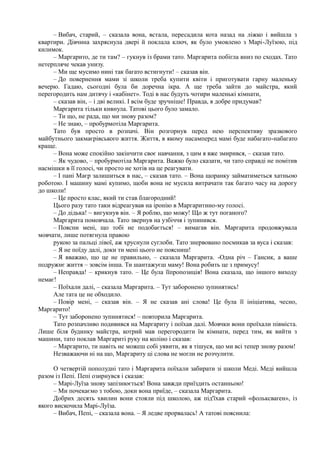 – Вибач, старий, – сказала вона, встала, пересадила кота назад на ліжко і вийшла з
квартири. Дівчина захряснула двері й поклала ключ, як було умовлено з Марі-Луїзою, під
килимок.
– Маргарито, де ти там? – гукнув із брами тато. Маргарита побігла вниз по сходах. Тато
нетерпляче чекав унизу.
– Ми ще мусимо нині так багато встигнути! – сказав він.
– До повернення мами зі школи треба купити квіти і приготувати гарну маленьку
вечерю. Гадаю, сьогодні була би доречна ікра. А ще треба зайти до майстра, який
перегородить нам дитячу і «кабінет». Тоді в нас будуть чотири маленькі кімнати,
– сказав він, – і дві великі. І всім буде зручніше! Правда, я добре придумав?
Маргарита тільки кивнула. Татові цього було замало.
– Ти що, не рада, що ми знову разом?
– Не знаю, – пробурмотіла Маргарита.
Тато був просто в розпачі. Він розгорнув перед нею перспективу зразкового
майбутнього закмаєрівського життя. Життя, в якому насамперед мамі буде набагато-набагато
краще.
– Вона може спокійно закінчити своє навчання, з цим я вже змирився, – сказав тато.
– Як чудово, – пробурмотіла Маргарита. Важко було сказати, чи тато справді не помітив
насмішки в її голосі, чи просто не хотів на це реагувати.
– І пані Маєр залишиться в нас, – сказав тато. – Вона щоранку займатиметься хатньою
роботою. І машину мамі купимо, щоби вона не мусила витрачати так багато часу на дорогу
до школи!
– Це просто клас, який ти став благородний!
Цього разу тато таки відреагував на іронію в Маргаритино-му голосі.
– До дідька! ~ вигукнув він. – Я роблю, що можу! Що ж тут поганого?
Маргарита помовчала. Тато звернув на узбіччя і зупинився.
– Поясни мені, що тобі не подобається! – вимагав він. Маргарита продовжувала
мовчати, лише потягнула правою
рукою за пальці лівої, аж хруснули суглоби. Тато знервовано посмикав за вуса і сказав:
– Я не поїду далі, доки ти мені цього не поясниш!
– Я вважаю, що це не правильно, – сказала Маргарита. -Одна річ – Гансик, а ваше
подружнє життя – зовсім інша. Ти шантажуєш маму! Вона робить це з примусу!
– Неправда! – крикнув тато. – Це була їїпропозиція! Вона сказала, що іншого виходу
немає!
– Поїхали далі, – сказала Маргарита. – Тут заборонено зупинятись!
Але тата це не обходило.
– Повір мені, – сказав він. – Я не сказав ані слова! Це була її ініціатива, чесно,
Маргарито!
– Тут заборонено зупинятися! – повторила Маргарита.
Тато розпачливо подивився на Маргариту і поїхав далі. Мовчки вони проїхали півміста.
Лише біля будинку майстра, котрий мав перегородити їм кімнати, перед тим, як вийти з
машини, тато поклав Маргариті руку на коліно і сказав:
– Маргарито, ти навіть не можеш собі уявити, як я тішуся, що ми всі тепер знову разом!
Незважаючи ні на що, Маргариту ці слова не могли не розчулити.
О четвертій пополудні тато і Маргарита поїхали забирати зі школи Меді. Меді вийшла
разом із Пепі. Пепі озирнувся і сказав:
– Марі-Луїза знову запізнюється! Вона завжди приїздить останньою!
– Ми почекаємо з тобою, доки вона приїде, – сказала Маргарита.
Добрих десять хвилин вони стояли під школою, аж під'їхав старий «фольксваґен», із
якого вискочила Марі-Луїза.
– Вибач, Пепі, – сказала вона. – Я ледве прорвалась! А татові пояснила:
 