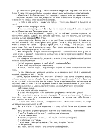 Тут тато виклав усю правду, і бабуся безмежно обурилася. Маргарита ще ніколи не
бачила її такою розгніваною. Бабуся оголосила мамину дієту зрадою всього роду Закмаєрів.
– Ми всі круглі й добре вгодовані. Це – спадкове, – говорила вона, потягуючи носом.
Маргарита звернула бабусину увагу на те, що мама не може мати закмаєрівських генів,
бо вона просто вийшла заміж за одного із Закмаєрів.
– Не роби з тата вар'ята, – заперечила бабуся. – Тепер вона Закмаєр, а Закмаєри всі
круглі.
Бабуся голосно шморгнула носом:
– А як вона виглядала раніше? То ж був просто ходячий анекдот! її мало не здувало
вітром. До заміжжя вона була просто штахетою.
І бабуся ще довго обурювалася з приводу дієт й ідіотських жіночих журналів, які
втовкмачують бідним дурепам такі жахливі нісенітниці. Тоді тато зазначив, що цього разу
винен не журнал, а така собі Марі-Луїза:
– Неможлива особа! Я трохи пригадую цю пані. Коли я познайомився з Елізабет, вона
постійно водилася з тією Марі-Луїзою попід ручки. Потім та, Богу дякувати, поїхала до
Англії і вийшла там заміж. І народила трьох дітей. Але тепер, – тато зітхнув, – вона
повернулася. Розлучена і з однією дитиною! Двоє інших залишилися з батьком. І після
розлучення вона скинула тридцять кілограмів!
– Ага! Розлучена! – Бабуся зневажливо скривилась. -І залишила двох дітей у батька!
Гарно, нічого не скажеш! І ти дозволяєш своїй дружині зустрічатися з такою особою! Я би на
твоєму місці заборонила.
Тато спробував пояснити бабусі, що мама – не мала дитина, котрій він може заборонити
бавитися з іншою дитиною.
– Чоловік має право забороняти своїй жінці! – не вгавала бабуся.
– Я ж не якийсь хатній тиран, – сказав тато.
– А шкода, – сказала бабуся. Тепер вона була обурена не тільки своєю невісткою, але і
сином.
– Не слід підтримувати стосунки з жінкою, котра залишила своїх дітей у колишнього
чоловіка, – скрикнула вона. – Ганьба!
Гансик, жуючи маківник, теж вигукнув: «Ганьба!» Тато почав збиратися додому
набагато швидше, ніж звичайно, бо його рознервували бабусині нотації. А бабуся була така
зла на тата, що і не намагалась його затримати. І вона не поцілувала його на прощання, як
звичайно, в обидві щоки, а тільки буркнула: «Тобі не завадило би навчитися трохи більше
наполягати на своєму». У машині, підстрибуючи на вибоїнах, Маргарита промовила:
– Бабуся якась дивна.
Тато не відповів, а Гансик заверещав:
– А от і ні, вона має рацію! Мама не повинна зустрічатися з тією Марі-Луїзою!
– Та я не це маю на увазі, – сказала Маргарита – Я маю на увазі, що вона обурюється,
коли після розлучення діти залишаються з батьком. Це звучить так, ніби батько –
найстрашніше, що може бути.
– Ні, вона не це хотіла сказати, – заперечив Гансик. – Вона хотіла сказати, що добра
мати ніколи не віддасть своїх дітей!
– Та і я ж про це! – сказала Маргарита. – А чому добрий батько має віддавати своїх
дітей?
– Тому що нібито існує материнський інстинкт, а не батьківський, – пояснив тато.
– А в тебе є батьківський інстинкт? – поцікавилася Маргарита.
– Не знаю, – сказав тато.
– А якби ти розлучився з мамою… – Тато не дав Гансикові договорити:
– Я не збираюся розлучатись!
– А якщо мама з тобою розлучиться… Тато знову перервав Гансика:
– Не розлучиться!
– Та я знаю, – кивнув Гансик, – але ж можна собі таке уявити.
 