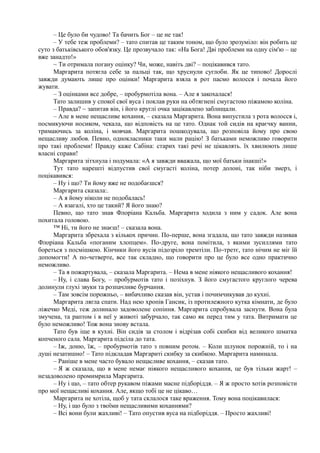 – Це було би чудово! Та бачить Бог – це не так!
– У тебе теж проблеми? – тато спитав це таким тоном, що було зрозуміло: він робить це
суто з батьківського обов'язку. Це прозвучало так: «На Бога! Дві проблеми на одну сім'ю – це
вже занадто!»
~ Ти отримала погану оцінку? Чи, може, навіть дві? – поцікавився тато.
Маргарита потягла себе за пальці так, що хруснули суглоби. Як це типово! Дорослі
завжди думають лише про оцінки! Маргарита взяла в рот пасмо волосся і почала його
жувати.
– З оцінками все добре, – пробурмотіла вона. – Але я закохалася!
Тато залишив у спокої свої вуса і поклав руки на обтягнені смугастою піжамою коліна.
– Правда? ~ запитав він, і його круглі очка зацікавлено заблищали.
– Але в мене нещасливе кохання, – сказала Маргарита. Вона випустила з рота волосся і,
посмикуючи носиком, чекала, що відповість на це тато. Однак той сидів на краєчку ванни,
тримаючись за коліна, і мовчав. Маргарита пошкодувала, що розповіла йому про свою
нещасливу любов. Певно, однокласники таки мали рацію! З батьками неможливо говорити
про такі проблеми! Правду каже Сабіна: старих такі речі не цікавлять. їх хвилюють лише
власні справи!
Маргарита зітхнула і подумала: «А я завжди вважала, що мої батьки інакші!»
Тут тато нарешті відпустив свої смугасті коліна, потер долоні, так ніби змерз, і
поцікавився:
– Ну і що? Ти йому вже не подобаєшся?
Маргарита сказала:.
– А я йому ніколи не подобалась!
– А взагалі, хто це такий? Я його знаю?
Певно, що тато знав Флоріана Кальба. Маргарита ходила з ним у садок. Але вона
похитала головою.
™ Ні, ти його не знаєш! – сказала вона.
Маргарита збрехала з кількох причин. По-перше, вона згадала, що тато завжди називав
Флоріана Кальба «поганим хлопцем». По-друге, вона помітила, з якими зусиллями тато
бореться з посмішкою. Кінчики його вусів підозріло тремтіли. По-третє, тато нічим не міг їй
допомогти! А по-четверте, все так складно, що говорити про це було все одно практично
неможливо.
– Та я пожартувала, – сказала Маргарита. – Нема в мене ніякого нещасливого кохання!
– Ну, і слава Богу, – пробурмотів тато і позіхнув. З його смугастого круглого черева
долинули глухі звуки та розпачливе бурчання.
– Там зовсім порожньо, – вибачливо сказав він, устав і почимчикував до кухні.
Маргарита лягла спати. Над нею хропів Гансик, із протилежного кутка кімнати, де було
ліжечко Меді, теж долинало задоволене сопіння. Маргарита спробувала заснути. Вона була
змучена, та раптом і в неї у животі забурчало, так само як перед тим у тата. Витримати це
було неможливо! Тож вона знову встала.
Тато був іще в кухні. Він сидів за столом і відрізав собі скибки від великого шматка
копченого сала. Маргарита підсіла до тата.
– Іж, доню, їж, – пробурмотів тато з повним ротом. – Коли шлунок порожній, то і на
душі незатишно! – Тато підкладав Маргариті скибку за скибкою. Маргарита наминала.
– Раніше в мене часто бувало нещасливе кохання, – сказав тато.
– Я ж сказала, що в мене немає ніякого нещасливого кохання, це був тільки жарт! –
незадоволено промимрила Маргарита.
– Ну і що, – тато обтер рукавом піжами масне підборіддя. – Я ж просто хотів розповісти
про мої нещасливі кохання. Але, якщо тобі це не цікаво…
Маргарита не хотіла, щоб у тата склалося таке враження. Тому вона поцікавилася:
– Ну, і що було з твоїми нещасливими коханнями?
– Всі вони були жахливі! – Тато опустив вуса на підборіддя. – Просто жахливі!
 
