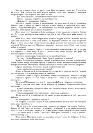Маргарита поволі пішла до свого класу. Вона почувалася трохи зле. І відповідно
виглядала. Тож учитель географії відразу повірив, коли вона попросила вибачення:
«Перепрошую, я була в туалеті, мені трохи погано».
– Тобі справді погано? – спитала Ґабріела мовою глухонімих.
– Майже, – відповіла Маргарита так само беззвучно.
– Що сталося? – зацікавилася Ґабріела.
Маргарита знизала плечима і засумнівалася, чи варто взагалі про це розповідати
Ґабріелі, адже та ніколи не любила Гансика! «Певно, відразу ж заходиться його лаяти і
клясти, – подумала Маргарита, – а в мене тепер не буде жодних аргументів на його захист,
окрім хіба припущення, що він, певно, збожеволів!»
Проте після уроку математики їй не залишалося нічого іншого, як розповісти Ґабріелі
все, бо та дуже наполягала, стверджуючи, що бачить, що в Маргарити якісь клопоти чи
турботи.
Щоби ніхто у класі не міг почути їхньої розмови, подруги вийшли в коридор. Але там
була така штурханина і стояв такий вереск, що Маргариті довелося би мало не кричати.
Поряд із їхнім класом був кабінет малювання. Двері до нього були відчинені, кабінет був
порожній. Ґабріела затягнула Маргариту всередину і зачинила двері. Сюди галас перерви
майже не долинав.
– Розповідай! – наказала Ґабріела. З задньої кишені штанів вона витягла зім'яту цигарку,
а з передньої – запальничку й узяла з учительського столу мисочку для фарб, аби
використовувати и замість попільнички.
Маргарита вказала на прочинені двері до так званої комірчини.
– Не кури, – сказала Маргарита, – якщо Пензель всередині, то занюхає!
Пензель був учителем малювання, котрий зазвичай сидів на перервах у своїй комірці
поміж стосами паперу та горами коробок із фарбами й іншим малювальним причандаллям.
Він був абсолютним противником нікотину і полював за учнями, котрі бавилися цигарками.
Ґабріела підійшла до прочинених дверей комірчини і гукнула:
– Пане вчителю, перепрошую, пане вчителю!
Пензля не було видно, й оскільки він не відгукнувся, його, очевидно, не було і в задній
частині комірки, куди неможливо зазирнути з кабінету.
– Все чисто, – сказала Ґабріела, вмостилася на вчительському столі і припалила цигарку.
Маргарита присіла на стіл поряд із Ґабріелою і взяла в неї цигарку, щоби раз
затягнутися.
"Розповідай! Перерва не дуже довга! – наполягала Ґабріела, і Маргарита розповіла.
Ґабріела повелася точнісінько так, як Маргарита й очікувала. Вона:страшенно наїхала
на Гансика:
- Я давно підозрювала, що він жахливий тип! Це так подібно на нього! У нього і вигляд
такий: підлий і підступний!
- У нього вигляд просто товстого хлопця, – заперечила Маргарита.
-Ні, не просто! А ти помітила, що він нікому не може подивитися в очі! – вигукнула
Ґабріела.
-Не:мели дурниць! – відрубала Маргарита.
-Ти говориш, як остання міщуха! А скільки таких падлюк довкола, котрі, не змигнувши
оком, дивляться тобі в очі!
– Це ти просто не хочеш подивитись у вирячені очі правди! -виголосила Ґабріела. -
Кажеш, що твій Гансик не падлюка, і не паскуда, і не гімнюк? А як ти пропонуєш назвати
того, хто шпигує за людьми і погрожує їм? Тероризує без жодного сенсу? Скажи мені, кохана!
~ Ах, залиш мене у спокої! – вигукнула Маргарита, зіскочила зі столу і побігла з
кабінету назад у клас.
Після школи Маргарита пішла на трамвайну зупинку сама, без Габріели. У їхніх
стосунках відчувалося певне напруження.
 