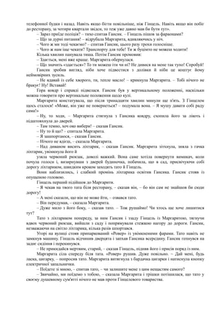 телефонної будки і назад. Навіть якщо бігти повільніше, ніж Гінцель. Навіть якщо він побіг
до ресторану, за чотири квартали звідси, то теж уже давно мав би бути тут».
– Зараз приїде поліція? – тихо спитав Гансик. – Гінцель пішов за фараонами?
– Що за дурні питання! – відрубала Маргарита, вдивляючись у ніч.
– Чого ж ми тоді чекаємо? – спитав Гансик, цього разу трохи голосніше.
– Чого ж нам іще чекати? Транспорту для тебе! Ти ж буцімто не можеш ходити!
Кілька хвилин панувала тиша. Потім Гансик промовив:
– Здається, мені вже краще. Маргарита обернулася.
– Що значить «здається»? То ти можеш іти чи ні? Не дивися на мене так тупо! Спробуй!
Гансик зробив вигляд, ніби хоче підвестися з долівки й ніби це коштує йому
неймовірних зусиль.
– Не вдавай із себе хворого, ти, тепле масло! – крикнула Маргарита. – Тобі нічого не
бракує! Ну! Вставай!
Гора ковдр і справді підвелася. Гансик був у вертикальному положенні, наскільки
можна говорити про вертикальне положення щодо кулі.
Маргарита констатувала, що після тринадцяти хвилин минули ще п'ять. З Гінцелем
щось сталося! «Може, він уже не повернеться? – подумала вона. – Я мушу давати собі раду
сама!»
– Ну, то ходи, – Маргарита стягнула з Гансика ковдру, схопила його за лікоть і
підштовхнула до дверей.
– Там темно, хоч око вибери! – сказав Гансик.
– Ну то й що? – спитала Маргарита.
– Я зашпортаюся, – сказав Гансик.
– Нічого не вдієш, – сказала Маргарита.
– Над диваном висить ліхтарик, – сказав Гансик. Маргарита зітхнула, зняла з гачка
ліхтарик, увімкнула його й
узяла червоний рюкзак, доволі важкий. Вона саме хотіла повернути вимикач, коли
почула голоси і, визирнувши з дверей будиночка, побачила, що в сад, присвічуючи собі
дорогу ліхтариком, швидким кроком заходять тато й Гінцель.
Вони наблизились, і слабкий промінь ліхтарика освітив Гансика. Гансик стояв із
опущеною головою.
Гінцель перший підійшов до Маргарити.
– Я чекав на твого тата біля ресторану, – сказав він, – бо він сам не знайшов би сюди
дорогу!
– А мені сказали, що він не може йти, – озвався тато.
– Він передумав, – сказала Маргарита.
– Дуже мило з його боку, – сказав тато. – Тож рушаймо! Чи хтось ще хоче лишитися
тут?
Тато з ліхтариком попереду, за ним Гансик і ззаду Гінцель із Маргаритою, тягнучи
вдвох червоний рюкзак, вийшли з саду і попрямували стежкою нагору до дороги. Гансик,
незважаючи на світло ліхтарика, кілька разів шпортався.
Угорі на вулиці стояв припаркований «Ровер» із увімкненими фарами. Тато навіть не
замкнув машину. Гінцель відчинив дверцята і запхав Гансика всередину. Гансик гепнувся на
заднє сидіння і перекинувся.
– Не прикидайся мертвим, старий, – сказав Гінцель, підняв його і присів поряд із ним.
Маргарита сіла спереду біля тата. «Ровер» рушив. Дуже повільно. ~ Дай мені, будь
ласка, цигарку, – попросив тато. Маргарита витягнула з бардачка цигарки і натиснула кнопку
електричної запальнички.
– Поїдете зі мною, – спитав тато, – чи залишите мене з цим нещастям самого?
– Звичайно, ми поїдемо з тобою, – сказала Маргарита і трішки потішилася, що тато у
своєму душевному сум'ятті нічого не мав проти Гінцелевого товариства.
 