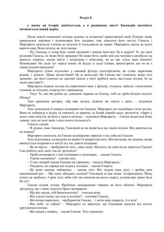 Розділ 9,
у якому ця історія закінчується, а в родинному житті Закмаєрів натомість
починається новий період
Після доволі мовчазної поїздки додому та незвичної транспортної акції (Гансик знову
прикинувся мертвим і відмовлявся йти сходами, тож довелося його нести) Гінцель і
Маргарита затягнули хлопця до вітальні й посадовили на диван. Маргарита пішла до кухні
варити каву. Вона почула, як тато сказав:
– Ну, Гансику, а тепер будь такий ласкавий і поясни мені все! Бо я здурію! Те, що мені
розповів Гінцель, не може бути правдою! Не може бути, щоби мій син чатував в автобусах на
якихось «жертв», писав листи з погрозами і шпигував, чи не має хтось двох коханок!
Неможливо! Не сиди тут переді мною, як Будда зі сала! Скажи, врешті-решт, що ти не є
таким підлим паскудою!
Маргарита сумно втупилась у кавовий фільтр, спостерігаючи, як стікає коричнева
рідина, і думала: «Боже милостивий! Це ж казна-що! Як Гансик має зізнатися, якщо тато
запевняє, що його синочок не здатний ніколи у світі зробити щось настільки погане, бо це
надто жахливо?»
Маргарита відвела погляд від коричневої маси у фільтрі, зітхнула, зайшла з похиленою
головою до вітальні, підвела очі і промовила:
– Тату! Те, що він робив це, доведено чорним по білому, тобі не треба більше питати!
Облиш!
Тато припалив цигарку. «Це вже десята, відколи ми пішли з дачі», – подумала
Маргарита.
Тато затягнувся й уважно подивився на Гансика. Маргариті не сподобався татів погляд.
Вона не побачила в ньому ні симпатії, ні приязні, ні бодай спроби щось зрозуміти. «Зараз у
нього таке почуття, як було у мене в хатинці, – подумала Маргарита. – Гансик видається йому
чужим, тато не хоче мати з ним нічого спільного!»
Гінцель сказав:
– Я думаю, пане Закмаєре, Гансикові це не видається аж таким підлим. Він дивиться на
це інакше!
Маргарита помітила, як Гансик недовірливо зиркнув з-під лоба на Гінцеля.
Тато відхилився, склав руки на животі й випростав ноги. Він виглядав, як людина, котра
вмощується подрімати в поїзді під час довгої подорожі.
– Як не крути, – пробурмотів тато, -аяне можу збагнути, як саме на це дивиться Гансик!
І що робити далі, мені теж не зрозуміло!
– Треба поговорити з тим чоловіком із молочарні, – сказав Гінцель.
– З яким чоловіком? – спитав тато.
– З тим, котрий злапав Гансика на гарячому, – сказала Маргарита. '
– З'ясувати, чи справді він ходив у поліцію, – сказав Гінцель.
– Це мене хвилює найменше, – сказав тато. Він підняв одну руку і зробив нею
невпевнений рух. – Що мене обходить поліція? Гансикові ж іще немає чотирнадцяти. Йому
нічого не зроблять. І крім того, якби той тип написав на нього скаргу, поліція вже давно була
би тут!
Гансик підняв голову. Проблиск зацікавлення з'явився на його обличчі. Маргарита
зрозуміла, що є шанс змусити брата заговорити.
– Що він сказав, той Бремзенштаєр? – спитала вона.
– Він узагалі казав, що піде в поліцію? – уточнив Гінцель.
– Він почав сваритися, – пробурмотів Гансик, – і хотів мене вдарити. А я втік!
– Він побіг за тобою? – Маргариті не вірилося, що Гансикові вдалося від когось
урятуватися втечею.
– Він пішов у кнайпу, – сказав Гансик. Тато скрикнув:
 