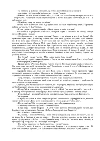 – Та облиште ці дурниці! Він навіть не розбив шибу. Поліції на це начхати!
– Але листи з погрозами їх зацікавлять, – сказав Гінцель.
– Про них не знає жодна людина в місті, – сказав тато. А тоді знову повторив, що це все
– не проблема. Максимум кілька неприємностей, із якими він легко впорається, та й то – в
найгіршому разі.
– Моя біда в тому, що в мене такий син!
Тато не встиг змалювати свою біду детальніше, бо хтось подзвонив у двері. Маргарита
побігла відчиняти. То був Флоріан.
– Шляк трафить, – простогнав він. – Ви не уявляєте, що я пережив!
Він пішов із Маргаритою до вітальні, гепнувся поряд із Гансиком на канапу, кивнув
татові й Гінцелеві і сказав:
– Фройденталери – це повне жахіття! Такого я ще ніколи в житті не бачив! Ми
приходимо туди з Міхі, і спочатку старий хоче бити Анні. Де вона так довго була, кричить
він. І що вона десь волочиться. І чого вона ще має нахабство приводити мене. А Анні
кричить, що ми тільки забирали Міхі з дачі, бо він хотів утекти з дому, і що він уже кілька
разів ночував на дачі, а не в Закмаєра. Тут старий хапає іншу жертву – малого – і починає
гамселити його. А стара бігає довкола і верещить, аби він не забив дитину до смерті. А я все
поривався піти, але Анні мене не відпускала. Вона казала, що я її свідок. А малий ревів як
недорізаний і постійно кричав, що він не винний і що його підбив на це Закмаєр, і що це той
у всьому винний.
– Він бреше! – сказав Гансик. – Міхі такого ніколи би не сказав!
– Розслабся, старий, – сказав Флоріан. – Тішся, що я не розповідаю тобі всіх подробиць!
Він повернувся до Маргарити.
– Ця вся історія з Чорним Лицарем Помсти старого Фрой-денталера зовсім не цікавить.
Він зациклився на втечі й на ночівлі на дачі! Точнісінько, як Анні й казала! «Це йому так не
минеться», – кричав старий, лупцюючи Міхі!
Маргарита пішла до кухні по каву. Коли вона з повною тацею проходила через
передпокій, задзвонив телефон. Маргарита не підійшла до телефону, бо злякалася, що це
старий Фройденталер. А з ним їй зараз найменше хотілося говорити.
– Тату, телефон, – сказала Маргарита, ставлячи тацю на журнальний столик.
– Якщо він почне говорити мені якісь дурниці, то нехай начувається! – пробурмотів
тато, виходячи до передпокою.
Очевидно, він мав такі самі побоювання, як і Маргарита. Однак це телефонував зовсім
не Фройденталер, а мама, котра хвилювалася за Маргариту.
– Не турбуйся, – сказав тато у слухавку. А тоді: – Ні-ні, Гансик не хворий! – І нарешті: –
Я не хочу обговорювати це по телефону! Якщо тебе це справді цікавить, приходь сюди!
– Вона прийде? – спитала Маргарита, коли тато повернувся до вітальні. Тато кивнув.
Гансик устав.
– Я мушу йти спати. У мене завтра контрольна з англійської, – пробурмотів він, вийшов
і зник у своїй кімнаті. Було чути, як він замикає за собою двері дитячої на ключ.
– Ну, ви дивіться! Він просто взяв і пішов, – розгублено сказав тато.
– А що йому лишалося робити? – спитав Гінцель.
– Я теж піду, – сказав Флоріан. – Я хотів тільки зайти на хвилинку, щоби сказати, що
Фройденталер усе валить на Гансика. Щоби ви були готові, пане Закмаєре!
– Нехай валить, – сказав тато.
– Бо, знаєте, – пояснив Флоріан, – коли про це довідаються у школі, то скажуть, що це
не дивно, бо в Гансика, я маю на увазі… – Флоріан зітхнув, очевидно, він не знав, як це
краще сформулювати. – Тобто… – спробував він знову, – тобто, бо Гансик не живе з мамою, а
Фройденталер стверджує, що Гансик був ініціатором!
– Яке це має значення, хто був ініціатором, – сказав Гінцель.
– Для тебе, може, й ніякого, – не погодився Флоріан, – а для нашого дерика – має! Ті
старі пеньки завжди шукають, хто був заводієм і підбурювачем. І тоді той бідака дістане!
 