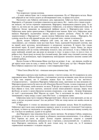 – Чому?
Тато відригнув і знизав плечима.
– А воно завжди буває так із нещасливими коханнями. Ну от! Маргарита встала. Якщо
цей добродій не має нічого додати до обговорюваної теми, то краще піти спати.
Наступного дня Ґабріела святкувала день народження. Ґабрі-ела була однокласницею
Маргарити, а її уродини та вечірки славилися на всю школу. Всі – навіть діти з інших класів –
аж пищали, так хотіли отримати запрошення. Маргариту запрошували кожного року. Та не
через те, що вона аж так дуже товаришувала з Ґабріелою, а на вимогу Ґабріелиної мами, бо
Ґабріелин батько працював на макаронній фабриці разом із Маргарити-ним татом, а
Ґабріелина мама трохи приятелювала з Маргарити-ною мамою. Крім того, Ґабріелина мама
вважала Маргариту надзвичайно милою, просто чудовою дитиною. «Чому би тобі не
заприятелювати з Маргаритою? – щодня пиляла Ґабріелина мама доньку. – Маргарита, без
сумніву, мала би на тебе кращий вплив, ніж ті жахливі типи, з якими ти водишся!»
Друзів, котрих Ґабріела вибирала собі сама, аж ніяк не можна було назвати
«жахливими», але «типами» вони все-таки були. Один, худенький бліденький хлопчик, мав
на правій щоці метелика, витатуйованого в натуральну величину. В іншого був гладко
виголений череп. В однієї дівчини зачіска виглядала, як перука з вусів. Певно, ця дівуля
щодня виливала собі на голову неймовірну кількість лаку для волосся. А ще у Ґабріели був
один знайомий, котрий уже два роки не вилазив із гіпсу: то рука в гіпсі, то нога в гіпсі, то
ребра в гіпсі. Цього року на ньому був гіпсовий комір. Два тижні тому гіпсовий хлопчик упав
із мопеда. І, як розповідали, через неправильну конструкцію захисного шолома зламав собі
шийний хребець.
Вусата Голова та Метеликова Щока теж були на вечірці. А ще – дві дівчини, подібні як
дві краплі води одна на одну, а також на Ніну Гаґен*. Цього разу тут був і Флоріан Кальб.
Його Ґабріела запросила теж із примусу: з ним товаришував її брат.
* Ніна Гаґен (№па На^еп) – німецька панк-рок-співачка (нар. 1955 р.).
Маргарита вдягнула нову індійську сукенку з чистого шовку, яку їй подарувала на день
народження мама. Небесно-блакитна, з гаптованими золотом вставками, вона сягала кісточок
і була така широка, що її спокійно можна було би носити під час вагітності.
«Суперелегантно», – запевнила Маргариту Ґабріелина мама, закотивши на знак визнання очі.
Маргарита радше воліла би мати на собі обладунки Вусатої Голови, та вона ставилася до себе
достатньо об'єктивно, щоби визнати: на жаль, ЇЇ фігура не створена для цього. Вусата Голова
була вбрана в тісні, наче панчохи, латексові штани ніжно-рожевого кольору, зверху мала
футболку до колін із жовто-брунатно-зеленим візерунком, а ще зверху – бузкову безрукавку
до талії з велетенським Мікі Маусом на спині. Тип із метеликом на щоці був повністю
запакований у чорну шкіру, а одна з двох Нін Гаґен – у леопардове трико.
Ґабріелина мама часто говорила Маргаритиній мамі: «Коли ці типи приходять до нас до
хати, я дістаю шлункові кольки! Але що робити? Хіба ми тепер маємо хоч якийсь вплив на
своїх дітей?»
У Маргарити ті «типи» не викликали ніяких шлункових кольок. Вони їй подобалися.
Ґабріелині друзі мали одну незрівнянну перевагу: вони ні до кого не чіплялися! Самі курили,
як шевці, та нікого не змушували до цигарки. Самі пили, та не підпихали нікому склянку під
ніс. І їм було по цимбалах, худий ти чи грубий.
Для Маргарити така поведінка була не зовсім звичною. На вечірках Сабіни, наприклад,
усі курили, а хто не хотів, того відразу ж обзивали «малятком-немовлятком». А на забавах в
Отті Горнека всі пили, як дурні. Хлопці літрами проносили спиртне в суворий
безалкогольний дім Горнеків, змішували колу з горілкою, а апельсиновий сік – із джином, і
коли Маргарита наполягала, щоби їй дали тільки колу чи тільки сік, то її називали
«правильною малявкою» і «гладкою занудою».
 