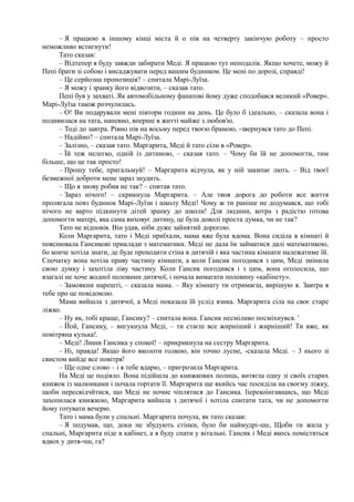 – Я працюю в іншому кінці міста й о пів на четверту закінчую роботу – просто
неможливо встигнути!
Тато сказав:
– Відтепер я буду завжди забирати Меді. Я працюю тут неподалік. Якщо хочете, можу й
Пепі брати зі собою і висаджувати перед вашим будинком. Це мені по дорозі, справді!
– Це серйозна пропозиція? – спитала Марі-Луїза.
– Я можу і зранку його відвозити, – сказав тато.
Пепі був у захваті. Як автомобільному фанатові йому дуже сподобався великий «Ровер».
Марі-Луїза також розчулилась.
– О! Ви подарували мені півтори години на день. Це було б ідеально, – сказала вона і
подивилася на тата, напевно, вперше в житті майже з любов'ю.
– Тоді до завтра. Рівно пів на восьму перед твоєю брамою, -звернувся тато до Пепі.
– Надійно? – спитала Марі-Луїза.
– Залізно, – сказав тато. Маргарита, Меді й тато сіли в «Ровер».
– Їй теж нелегко, одній із дитиною, – сказав тато. – Чому би їй не допомогти, тим
більше, що це так просто!
– Прошу тебе, пригальмуй! – Маргарита відчула, як у ній закипає лють. – Від твоєї
безмежної доброти мене зараз знудить.
– Що я знову робив не так? – спитав тато.
– Зараз нічого! – скрикнула Маргарита. – Але твоя дорога до роботи все життя
пролягала повз будинок Марі-Луїзи і школу Меді! Чому ж ти раніше не додумався, що тобі
нічого не варто підкинути дітей зранку до школи! Для людини, котра з радістю готова
допомогти матері, яка сама виховує дитину, це була доволі проста думка, чи не так?
Тато не відповів. Він удав, ніби дуже зайнятий дорогою.
Коли Маргарита, тато і Меді приїхали, мама вже була вдома. Вона сиділа в кімнаті й
пояснювала Гансикові приклади з математики. Меді не дала їм займатися далі математикою,
бо конче хотіла знати, де буде проходити стіна в дитячій і яка частина кімнати належатиме їй.
Спочатку вона хотіла праву частину кімнати, а коли Гансик погодився з цим, Меді змінила
свою думку і захотіла ліву частину. Коли Гансик погодився і з цим, вона оголосила, що
взагалі не хоче жодної половини дитячої, і почала вимагати половину «кабінету».
– Замовкни нарешті, – сказала мама. – Яку кімнату ти отримаєш, вирішую я. Завтра я
тебе про це повідомлю.
Мама вийшла з дитячої, а Меді показала їй услід язика. Маргарита сіла на своє старе
ліжко.
– Ну як, тобі краще, Гансику? – спитала вона. Гансик несміливо посміхнувся. '
– Йой, Гансику, – вигукнула Меді, – ти стаєш все жирніший і жирніший! Ти вже, як
повітряна кулька!.
– Меді! Лиши Гансика у спокої! – прикрикнула на сестру Маргарита.
– Ні, правда! Якщо його вколоти голкою, він точно лусне, -сказала Меді. – 3 нього зі
свистом вийде все повітря!
– Ще одне слово – і я тебе вдарю, – пригрозила Маргарита.
На Меді це подіяло. Вона підійшла до книжкових полиць, витягла одну зі своїх старих
книжок із малюнками і почала гортати її. Маргарита ще якийсь час посиділа на своєму ліжку,
щоби пересвідчйтися, що Меді не почне чіплятися до Гансика. Ііерекоінгавщись, що Меді
захопилася книжкою, Маргарита вийшла з дитячої і хотіла спитати тата, чи не допомогти
йому готувати вечерю.
Тато і мама були у спальні. Маргарита почула, як тато сказав:
– Я подумав, що, доки не збудують стінки, було би наймудрі-ше, Щоби ти жила у
спальні, Маргарита піде в кабінет, а я буду спати у вітальні. Гансик і Меді якось помістяться
вдвох у дитя-чш, га?
 
