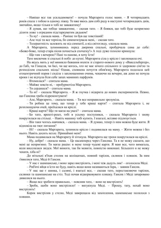 – Навіщо все так ускладнювати! – почула Маргарита голос мами. – Я чотирнадцять
років спала з тобою в одному ліжку. То вже якось дам собі раду в наступні чотирнадцять днів,
звичайно, якщо тільки я тобі не заважатиму!
– Я думав, що тобіце заважатиме, – сказав тато. – Я боявся, що тобі буде неприємно
ділити ложе з огрядним підстаркуватим дядьком!
– Та ну! – сказала мама. – Раніше ти був ще товстіший!
– Але тоді ти все терпіла, бо симпатизувала мені, – сказав тато.
– Толерантність залежить не від симпатії, а від світогляду, -сказала мама.
А Маргарита, зупинившись перед дверима спальні, пробурчала сама до себе:
«Боже-боже, тепер стара пісня почнеться спочатку!» А тоді дуже голосно крикнула:
– Що там з вечерею? Пані та панове, я хочу їсти!
Тато вискочив зі спальні й побіг до кухні. Маргарита сіла у крісло і заплющила очі.
На якусь мить у неї виникло бажання втекти зі старого-нового дому у «Ваксельберґер»,
до Ґабі, чи Гінцеля, чи Іксі, чи ще когось, хто не має нічого спільного зі здоровою сім'єю та
розподілом спальних місць! Однак, сповнена почуття обов'язку, Маргарита подолала цей
егоцентричний порив і сиділа з заплющеними очима, чекаючи на вечерю, аж доки не почула
кроки і не відчула біля себе запах маминих парфумів.
– Втомилася? – спитала мама.
– Майже зовсім ні, – пробурмотіла Маргарита.
– Ти сердишся? – спитала мама.
– Та ні! – сказала Маргарита. – Я ж гнучка і відкрита до нових експериментів. Певно,
що Гансика треба підремонтувати!
– Але, Маргарито, – сказала мама. – Ти все неправильно зрозуміла.
– Ти робиш це тому, що тепер у тебе кращі карти? – спитала Маргарита і, не
розплющуючи очей, проїхалася на кріслі.
– Кращі карти? Що ти маєш на увазі? – спитала мама.
– Бо тато, врешті-решт, тобі в усьому поступився, – сказала Маргарита і знову
покрутилася на стільці. – Навіть машину тобі купить. І взагалі, всіляко підлизується.
– Він таки чогось навчився, – сказала мама. – Я думаю, тепер із ним можна буде жити. Я
відповіла на твоє питання?
– Ні! – сказала Маргарита, зупинила крісло і подивилася на маму. – Жити можна і без
нього. Навіть досить незле. Принаймні мені!
Мама подивилася на Маргариту й зітхнула. Маргарита ще трохи покрутилася на кріслі.
– Ну, добре! – сказала мама. – Це насамперед через Гансика. Та я не можу сказати, що
мені це неприємно. Ти маєш рацію: в мене тепер чудові карти. Я маю все, чого вимагала,
коли виселялася звідси. Мої вимоги, так би мовити, повністю виконані. Більшого я не можу
чекати, хіба ні?
До вітальні в'їхав столик на коліщатках, повний тарілок, склянок і пляшок. За ним
з'явилися тато, Меді й Гансик.
– У нас є шампанське, і воно зараз вистрілить, і мені теж дадуть лик! – оголосила Меді.
– Риб'ячі яйця я їсти не буду, навіть якщо вони називаються Ікра, – заявив Гансик.
– У нас ще є шинка, і салямі, і взагалі все, – сказав тато, переставляючи тарілки,
склянки та шампанське на стіл. Тоді почав відкорковувати пляшку. Гансик і Меді зачаровано
дивилися на нього.
– Якщо все зробити правильно, – пояснив тато, – воно не вистрілить!
– Зроби, щоби воно вистрілило! – вигукнула Меді. – Прошу, тату, нехай воно
вистрілить!
Корок вистрілив у стелю, Меді заверещала від захоплення, шампанське полилося з
пляшки.
 