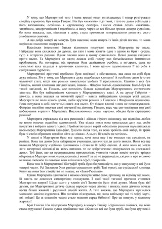 У тому, що Маргаритині тато і мама врешті-решт возз'єднались і тепер розігрували
сімейну гармонію, був винен Гансик. Він був «важким» підлітком, і тато не давав собі ради з
його вихованням, особливо в «душевному секторі». Гансик ставав дедалі «важчим»,
затятішим, замороченішим і товстішим, а маму через це все більше гризли докори сумління,
бо вона вважала, що, пішовши з дому, стала причиною ненормального розвитку свого
улюбленого синочка.
А що добрі матері не можуть бути щасливі, коли комусь із їхніх дітей погано, то мама
вирішила «залатати» подружжя.
Наскільки інтенсивно батьки відновили подружнє життя, Маргарита не знала.
Найрадше вона схилялася до думки, що тато і мама живуть одне з одним як брат і сестра,
суто в інтересах родини. Однак часами вона в цьому сумнівалася. Певні докази свідчили
проти цього. Та Маргарита не надто ламала собі голову над батьківськими інтимними
проблемами, бо, по-перше, від природи була делікатною особою, а по-друге, сама по
самісінькі вуха загрузла в еротичних клопотах. І вони цілком задовольняли її потреби в
сексуальних турботах.
Маргаритині еротичні проблеми були пов'язані з обставиною, яка сама по собі була
дуже втішна. Річ у тому, що Маргарита дуже подобалася хлопцям! А особливо двом істотам
чоловічої статі, котрі вже роками намагалися здобути її прихильність. Однією з них був
Гінцель, милий хлопчина лагідної вдачі, іншою – Флоріан Кальб, однокласник. Кальб був не
такий лагідний, як Гінцель, але натомість більше відповідав Маргаритиним естетичним
запитам. Він був найгарнішим хлопцем у Маргаритиному класі. А на думку Ґабріели –
хто-хто, а вона зналася на чоловічій красі! – навіть найгарнішим хлопцем усієї школи.
Маргарита не мала нічого проти, щоби крутити романи з Гінцелем і Флоріаном одночасно.
Вона почувала в собі достатньо снаги для цього. От тільки хлопці з цим не погоджувалися.
Флоріан постійно висував свої претензії на дівчину, Гінцель весь час сиг-нилізував про свої
побоювання втратити Маргариту. Висловлюючись менш науково, обидва були страшенно
ревниві!
Маргарита страждала від цих ревнощів і дійшла гіркого висновку, що подвійна любов
не конче означає подвійне задоволений. Уже кілька років вона намагалася дати лад своїм
почуттям і вибрати одного з двох. Прийняттю цього вкрай наболілого рішення перешкоджала
насамперед Маргаритина ідея-фікс, буцімто після того, як вона зробить свій вибір, їй треба
буде зі своїм обранцем негайно «йти до ліжка». А цього їй зовсім не хотілось.
У школі в Маргарити було все гаразд, хоча вона вже і не вчилася так сумлінно, як
раніше. Вона так довго була найкращою ученицею, що вчителі до цього звикли. Вони все ще
вважали Маргариту «здібною дівчинкою» і ставили їй добрі оцінки. А коли вона не могла
дати вичерпної відповіді на якесь питання, то це доброзичливо списувалося на «невдалий
день». Той факт, що ця несправедлива прихильність учителів тільки зовсім-зов-сім трішки
обурювала Маргаритиних однокласників, і вони її за це не зненавиділи, свідчить про те, якою
великою любов'ю та повагою вона втішалася серед товаришів.
Поза тим із Маргаритиної біографії треба було би розповісти, що у минулому в неї були
«жирні часи». Усі Закмаєри були раніше страшенно грубі. Такі товсті, що сусідський хлопець
Конні називав їхнє сімейство не інакше, як «Заки-Рюкзаки».
Однак Маргарита одночасно з мамою скинула зайве сало, причому, на відміну від мами,
їй навіть не довелося самозречено голодувати. З якої такої таємної причини стопився
Маргаритин жирок? Щодо цього у членів сім'ї Закмаєрів були різні думки. Мама була тієї
думки, що Маргаритине дитяче сальце наросло через лінощі і зникло, коли дівчина почала
вести більш жвавий і рухливий спосіб життя. А тато вважав, що Маргарита заразилася
маминою манією схуднення. Він потайки підозрював, що вона вибльовує всі ті добрі харчі,
які поїдає! Це ж останнім часом стало модним серед бабноти! Про це пишуть у кожному
журналі!
Брат Гансик теж підозрював Маргариту в чомусь такому і страшенно лютився, що вона
стала стрункою! Гансик думав приблизно так: «Коли ми всі ще були грубі, ми були круглою і
 