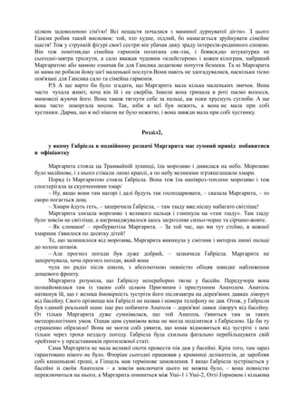 цілком задоволеною сім'єю! Всі нещастя почалися з маминої дурнуватої дієти». З цього
Гансик робив такий висновок: той, хто худне, підлий, бо намагається зруйнувати сімейне
щастя! Тож у стрункій фігурі своєї сестри він убачав дику зраду інтересів-родинного спокою.
Він теж помітив,що сімейна гармонія полатана сяк-так, і боявся,що штукатурка не
сьогодні-завтра тріснути, а сало вважав чудовим «клейстером» і кожен кілограм, набраний
Маргаритою або мамою означав би для Гансика додаткове почуття безпеки. Та ні Маргарита
ні мама не робили йому цієї маленької послуги.Вони навіть не здогадувалися, наскільки тісно
пов'язані для Гансика сало та сімейна гармонія.
Р.S А ще варто би було згадати, що Маргарита мала кілька маленьких звичок. Вона
часто чухала живіт, хоча він їй і не свербів. Інколи вона тримала в роті пасмо волосся,
мимоволі жуючи його. Вона також тягнути себе за пальці, аж поки хруснуть суглоби. А ще
вона часто шморгала носом. Так, ніби в неї був нежить, а вона не мала при собі
хустинки. Дарма, що в неї ніколи не було нежитю, і вона завжди мала при собі хустинку.
Розділ2,
у якому Габріела в подвійному розпачі Маргарита має сумний привід побавитися
в офіціантку
Маргарита стояла ца Трамвайній зупинці, їла морозиво і дивилася на небо. Морозиво
було малйнове, і з нього стікали липкі краплі, а по небу великими згрзяшгшшвли хмари.
Поряд із Маргаритою стояла Ґабріела. Вона теж їла напівроз-топлене морозиво і теж
спостерігала за скупченнями хмар/
– Ну, якщо вони там нагорі і далі будуть так господарювати, – сказала Маргарита, – то
скоро погається дощ.
– Хмари йдуть геть, – заперечила Ґабріела, – там ззаду вже.нісшу набагато світліше!
Маргарита злизала морозиво з великого пальця і глипнула на «там ззаду». Там ззаду
було зовсім не світліше, а нагромаджувалося щось загрозливе синьо-чорне та сірчано-жовте.
– Як слимаки! – пробуркотіла Маргарита. – За той час, що ми тут стоїмо, в кожної
хмарини з'явилося по десятку дітей!
Те, що залишилося від морозива, Маргарита викинула у смітник і витерла липкі пальці
до холош штанів.
– Але прогноз погоди був дуже добрий, – зазначила Ґабріела. Маргарита не
заперечувала, хоча прогноз погоди, який вона
чула по радіо після школи, з абсолютною певністю обіцяв швидке наближення
дощового фронту.
Маргарита розуміла, що Ґабріелу непереборно тягне у басейн. Передучора вона
познайомилася там із таким собі цілком Приємним і приступним Анатолем. Анатоль
натякнув їй, що є велика ймовірність зустріти його післязавтра на дерев'яних давках ліворуч
від басейну. Свого прізвища він Ґабріелі не назвав і номера телефону не дав. Отож, у Ґабріели
був єдиний реальний шанс іще раз побачити Анатоля – дерев'яні лавки ліворуч від басейну.
От тільки Маргарита дуже сумнівалася, що той Анатоль з'явиться там за таких
метеорологічних умов. Однак цим сумнівом вона не могла поділитися з Ґабріелою. Це би ту
страшенно образило! Вона не могла собі уявити, що юнак відмовиться від зустрічі з нею
тільки через трохи нездалу погоду. Ґабріела була схильна фатально перебільшувати свій
«рейтинг» у представників протилежної статі.
Сама Маргарита не мала великої охоти провести пів дня у басейні. Крім того, там зараз
гарантовано нікого не було. Флоріан сьогодні працював у крамниці делікатесів, де заробляв
собі кишенькові гроші, а Гінцель мав термінове замовлення. І якщо Ґабріела зустрінеться у
басейні зі своїм Анатолем – а зовсім виключати цього не можна було, – вона повністю
переключиться на нього, а Маргарита опиниться між Уші-1 і Уші-2, Отті Горнеком і кількома
 