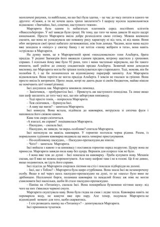 неоплачені рахунки, та найбільше, на що Іксі була здатна, – це час до часу питати в одного чи
другого: «Скажи, а ти не хочеш щось трохи заплатити?» І щоразу мусила задовольнятися
відмазкою: «Звичайно, Іксі, сонечко, наступного тижня».
Маргарита була одним із небагатьох платників серед постійних клієнтів
«Ваксельберґера». У неї завжди були гроші. Не тому, що тато чи мама давали їй надто щедрі
кишенькові. Просто Маргарита вміла добре розподіляти свою готівку. Можна впевнено
сказати, що вона не успадкувала цю поважну рису характеру ні від тата, ні від мами. Вони
обоє витрачали свої гроші набагато легковажніше, ніж їхня донька. Часами, коли мама надто
вже заходила в «мінус» у своєму банку і не хотіла «знову жебрати в тата», вона навіть
«стріляла» в Маргарити.
На думку мами, це в Маргаритиній крові «мендлювалися» гени Альберта, брата
прадіда. У родині Закмаєрів його вважали єдиним предком, котрому щастило у грошових
справах. І оскільки йому вже було 92 роки, тато і мама частенько міркували, що би такого
вчинити, щоб увійти до списку спадкоємців предка Альберта. Зазвичай вони доходили
висновку, що Маргарита могла би трішки попіклуватися про старенького. Тоді, мовляв, він би
полюбив її, і це би позначилося на відповідному параграфі заповіту. Але Маргарита
відмовлялася. Вона терпіти не могла прадіда Альберта. І зовсім не гналася за грішми. Вона
просто вміла їх витрачати. Проте люди, котрі не дають ради зі своїм бюджетом, майже ніколи
не помічають цієї тонкої різниці.
Іксі досушила лак. Маргарита замовила лимонад.
~ Закінчився, – пробуркотіла Іксі. – Привезуть аж наступного понеділка. Та лише якщо
пан шеф заплатить до того часу все, що він заборгував пивзаводу.
– Тоді просто тонік, – попросила Маргарита.
– Теж скінчився, – буркнула Іксі.
– А каву ще маєш? – запитала Маргарита.
Іксі кивнула. Вона встала, підійшла до кавоварки, витрусила зі ситечка фуси і
наповнила його свіжою кавою.
Кава теж скоро скінчиться.
-А взагалі, як справи? поцікавилася Маргарита.
– Паскудно, – сказала Іксі.
– Паскудно, як завжди, чи якрсь особливо? спитала Маргарита.
Іксі натиснула на важіль кавоварки. У горнятко полтекла чорна рідина. Разом, із
нормальним гудінням кавоварка видавала ще якесь химерне пристукування.
– По-особливому паскудно,. – Паскудно-препаскудно,як ніколи.
– Чого? – запитала Маргарита.
Іксі вийшла з кавою з-за шинквасу і поставила горнотко перед подругою. Цукру вона не
принесла. Маргарита завжди пила каву без цукру. Вершків для еспресо теж не було.
– І вона вже теж до дупиі – Іксі показала на кавоварку. -Треба купувати нову. Механік
сказав, що її вже не можна поремонтувати. Але пану шефові таке і не в голові. Це й не дивно,
якщо подивитися, як ідуть його справи.
Іксі підсіла до Маргарити сперлася ліктями на стіл і поклала підборіддя на долоні.
– Іксі, що з Тобою? - Маргарита була щиро стурбована. Вона знала Іксі як незаморочену
особу. Якщо в неї через щось паскудно-препаскудно на душі, то це «щось» було явно не
дрібницею. Несплачені борги, поламана кавоварка та невдалий бізнес аж ніяк не могли
схвилювати Іксі наскільки, щоби їй стало паскудно-препаскудно.
– Паніка на «Титаніку», сказала Іксі. Вона пошкрябала бузковими нігтями щоку? від
чого на них з'явилися червоні смуги.
Маргарита скуштувала каву. Вона була гидка на смак і ледве тепла. Кавоварка навіть не
переварила воду, не кажучи вже про пару. Але тепер, подумала Маргарита не
відповідний момент для того, щоби скаржитись.
– І хто розводить паніку на «Титаніку»? – допитувалася Маргарита.
Іксі припинила чухатися.
 