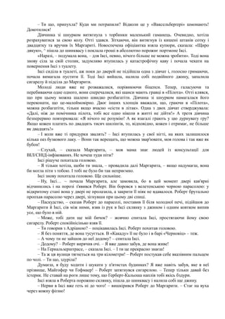 – Ти що, припухла? Куди ми потрапили? Відколи це у «Ваксельберґері» шмонають!
Докотилися!
Дівчинка зі шнурком витягнула з торбинки маленький гаманець. Очевидно, хотіла
розрахуватися за свою колу. Отті здався. Зітхаючи, він витягнув із кишені штанів сотку і
двадцятку та вручив їх Маргариті. Новоспечена офіціантка взяла купюри, сказала: «Щиро
дякую», ^ пішла до шинквасу і поклала гроші в абсолютно порожнє портмоне Іксі.
«Наразі, – подумала вона, – для Іксі, певно, нічого більше не можна зробити». Тоді вона
знову сіла за свій столик, задумливо втупилась у катастрофічну каву і почала чекати на
повернення Іксі з туалету.
Іксі сиділа в туалеті, аж поки до дверей не підійшла одна з дівчат і, голосно гримаючи,
почала вимагала пустити її. Тоді Іксі вийшла, налила собі подвійного джину, запалила
сигарелу й підсіла до Маргарити.
Молоді люди вже не розважалися, порівнюючи біцепси. Тепер, галасуючи та
перебиваючи одне одного, вони сперечалися, які шанси мають гравці в «Пілота». Отті клявся,
що при цьому можна шалено швидко розбагатіти. Дівчина зі шнурком намагалася його
переконати, що це-малоймовірно. Двоє інших хлопців вважали, що, граючи в «Пілота»,
можна розбагатіти, тільки якщо вчасно «сісти в літак». Одна з двох дівчат стверджувала:
«Далі, ніж до помічника пілота, тобі все одно ніколи в житті не дійти!» А третя дівчина
безперервно повторювала: «Я нічого не розумію! А як взагалі грають у цю дурнувату гру?
Якщо кожен платить по двадцять тисяч шилінгів, то, відповідно, кожен і отримає, не більше
як двадцять!»
– І коли вже ті придурки звалять? – Іксі втупилась у свої нігті, на яких залишилося
кілька оаз бузкового лаку. – Вони так верещать, що можна звар'ювати, моя голова і так вже як
бубон!
– Слухай, – сказала Маргарита, – моя мама знає людей із консультації для
ВІЛ/СНІД-інфікованих. Не хочеш туди піти?
Іксі рішуче похитала головою.
– Я тільки хотіла, щоби ти знала, – провадила далі Маргарита, – якщо надумаєш, вона
би могла піти з тобою. І тобі не було би так неприємно.
Іксі знову похитала головою. Ще сильніше.
– Ну, Іксі… ~ почала Маргарита, але замовкла, бо в цей момент двері кав'ярні
відчинились і на порозі з'явився Роберт. Він боровся з велетенською чорною парасолею: у
відкритому стані вона у двері не пролазила, а закрити її ніяк не вдавалося. Роберт брутально
пропхав парасолю через двері, зігнувши при цьому дві спиці.
– Паскудство, – сказав Роберт до парасолі, поставив її біля холодної печі, підійшов до
Маргарити й Іксі, сів між ними, взяв із рук в Іксі склянку з джином і одним ковтком випив
усе, що було в ній.
– Може, тобі дати ще мій бичок? – жовчно спитала Іксі, простягаючи йому свою
сигарелу. Роберт спокійнісінько взяв її.
– Ти говорив з Адріаною? – поцікавилась Іксі. Роберт похитав головою.
– Я без поняття, де вона тусується. В «Какаду» її не було і в барі «Черновіц» – теж.
– А чому ти не зайшов до неї додому? – спитала Іксі.
– Додому? – Роберт вирячив очі. – Я вже давно забув, де вона живе!
– На Гернальзерштрасе, – сказала Іксі. – І ти це прекрасно знаєш!
– Та ж ця вулиця тягнеться на три кілометри! – Роберт постукав себе вказівним пальцем
по чолі. – Ти що, здуріла?
Думаєш, я буду ходити і шукати у п'ятистах будинках? Я вже навіть забув, яке в неї
прізвище, Майгофер чи Гофмаер! – Роберт затягнувся сигарелою. – Тепер тільки давай без
істерик. Не ставай на роги лише тому, що Герберт-Кальоша наплів тобі якісь бздури.
Іксі взяла в Роберта порожню склянку, пішла до шинквасу і налила собі ще джину.
– Нерви в Іксі вже геть ні до чого! – вишкірився Роберт до Маргарити. – Стає на вуха
через кожну фігню!
 