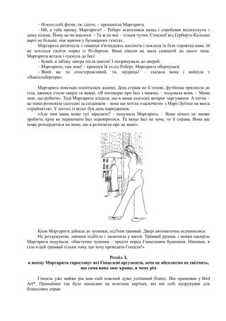 – Нічого собі фігня, ти, ідіоте, – прошипіла Маргарита.
– Ой, я тебе прошу, Маргарито! – Роберт відхилився назад і спробував видмухнути з
диму кільце. Йому це не вдалося. – Та ж це все – тільки чутки. Сенсації від Герберта-Кальоші
варті не більше, ніж маячня у бульварних газетах.
Маргарита витягнула з гаманця п'ятнадцять шилінгів і поклала їх біля горнятка кави. їй
не хотілося сидіти поряд із Ро-бертом. Вона ніколи не мала симпатій до цього типа.
Маргарита встала і гукнула до Іксі:
– Бувай, я забіжу завтра після школи! І попрямувала до дверей.
– Маргарито, там дощ! – крикнув їй услід Роберт. Маргарита обернулася:
– Який же ти спостережливий, ти, мудрець! – сказала вона і вийшла з
«Ваксельберґера».
Маргарита повільно пленталася додому. Дощ стукав по її голові, футболка прилипла до
тіла, джинси стали тверді та важкі. «Я поговорю про Іксі з мамою, – подумала вона. – Мама
знає, що робити». Тоді Маргарита згадала, що в мами сьогодні вечірнє чергування. А потім –
це мама розповіла сьогодні за сніданком – вона ще хотіла «заскочити» з Марі-Луїзою на якесь
«прийняття». У когось із колег був день народження.
«Але чим мама може тут зарадити? – подумала Маргарита. – Вона нічого не зможе
зробити, крім як переконати Іксі перевіритися. Та якщо Іксі не хоче, то її справа. Вона ще
може розсердитися на мене, що я розповіла про це мамі».
Коли Маргарита дійшла до зупинки, під'їхав трамвай. Двері автоматично відчинилися.
Не роздумуючи, дівчина підбігла і заскочила у вагон. Трамвай рушив, і мокра наскрізь
Маргарита подумала: «Наступна зупинка – просто перед Гінцелевим будинком. Напевно, я
сіла в цей трамвай тільки тому, що хочу провідати Гінцеля!»
Розділ З,
в якому Маргарита спростовує всі Гінцелеві аргументи, хоча це абсолютно не свідчить,
що сама вона знає краще, в чому річ
Гінцель уже майже рік мав свій власний дуже успішний бізнес. Він працював у Bird
Art*. Принаймні так було написано на візитних картках, які він собі надрукував для
бізнесових справ:
 