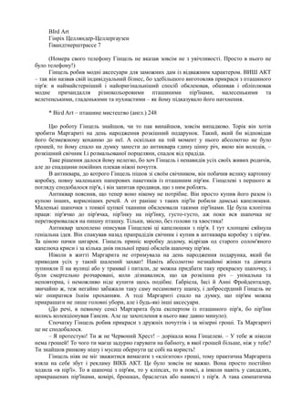 ВІrd Аrt
Гінріх Целляндер-Целлергаузен
Ґiвандтнерштрассе 7
(Номера свого телефону Гінцель не вказав зовсім не з увічливості. Просто в нього не
було телефону!)
Гінцель робив модні аксесуари для заможних дам із відважним характером. ВИШ АКТ
– так він назвав свій індивідуальний бізнес, бо здебільшого виготовляв прикраси з пташиного
пір'я: в наймайстерніший і найоригінальніший спосіб обклеював, обшивав і обліплював
модне причандалля різнокольоровими пташиними пір'їнами, малесенькими та
велетенськими, гладенькими та пухнастими – як йому підказувало його натхнення.
* Вігd Aгt – пташине мистецтво (англ.) 248
Цю роботу Гінцель знайшов, чи то пак винайшов, зовсім випадково. Торік він хотів
зробити Маргариті на день народження розкішний подарунок. Такий, який би відповідав
його безмежному коханню до неї. А оскільки на той момент у нього абсолютно не було
грошей, то йому спало на думку занести до антиквара єдину цінну річ, якою він володів, –
розкішний свічник І.і розмальованої порцеляни, спадок від прадіда.
Таке рішення далося йому нелегко, бо хоч Гінцель і ненавидів усіх своїх живих родичів,
але до спадщини покійних плекав ніжні почуття.
В антиквара, до котрого Гінцель пішов зі своїм свічником, він побачив велику картонну
коробку, повну маленьких паперових пакетиків із пташиним пір'ям. Гінцелеві з першого ж
погляду сподобалося пір'я, і він запитав продавця, що з ним роблять.
Антиквар пояснив, що тепер воно нікому не потрібне. Він просто купив його разом із
купою інших, корисніших речей. А от раніше з таких пір'їн робили дамські капелюшки.
Маленькі шапочки з тонкої цупкої тканини обклеювали такими пір'їнами. Це була клопітна
праця: пір'ячко до пір'ячка, пір'їнку на пір'їнку, густо-густо, аж поки вся шапочка не
перетворювалася на пишну пташку. Тільки, звісно, без голови та хвостика!
Антиквар захоплено описував Гінцелеві ці капелюшки з пір'я. І тут хлопцеві сяйнула
геніальна ідея. Він спакував назад прапрадідів свічник і купив в антиквара коробку з пір'ям.
За ціною пачки цигарок. Гінцель приніс коробку додому, відрізав од старого солом'яного
капелюха криси і за кілька днів пильної праці обклеїв шапочку пір'ям.
Ніколи в житті Маргарита не отримувала на день народження подарунка, який би
приводив усіх у такий шалений захват! Навіть абсолютно незнайомі жінки та дівчата
зупиняли її на вулиці або у трамваї і питали, де можна придбати таку прекрасну шапочку, і
були смертельно розчаровані, коли дізнавалися, що ця розкішна річ – унікальна та
неповторна, і неможливо ніде купити щось подібне. Ґабріела, Іксі й Анні Фройденталер,
звичайно ж, теж негайно забажали таку саму несамовиту шапку, і добросердний Гінцель не
міг опиратися їхнім проханням. А тоді Маргариті спало на думку, що пір'ям можна
прикрашати не лише головні убори, але і будь-які інші аксесуари.
(До речі, в певному сенсі Маргарита була експертом із пташиного пір'я, бо пір'їни
колись колекціонував Гансик. Але це захоплення в нього вже давно минуло).
Спочатку Гінцель робив прикраси з дружніх почуттів і за мізерні гроші. Та Маргариті
це не сподобалося.
– Я протестую! Ти ж не Червоний Хрест! – дорікала вона Гінцелеві. – У тебе ж ніколи
нема грошей! То чого ти маєш задурно гарувати на бабноту, в якої грошей більше, ніж у тебе?
Ти знайшов ринкову нішу і мусиш обернути це собі на користь!
Гінцель ніяк не міг зважитися вимагати з «клієнток» гроші, тому практична Маргарита
взяла на себе збут і рекламу ВІКБ АКТ. Це було зовсім не важко. Вона просто постійно
ходила «в пір'ї». То в шапочці з пір'ям, то у кліпсах, то в поясі, а інколи навіть у сандалях,
прикрашених пір'їнами, комірі, брошках, браслетах або намисті з пір'я. А така симпатична
 