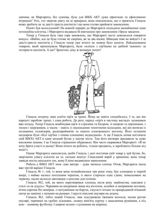 дівчина, як Маргарита, без сумніву, була для ВІКБ АКТ дуже ефектною та ефективною
вітриною! Усіх, хто звертав увагу на ці прикраси, вона повідомляла, що п приятель Гінцель
може зробити це за двісті-триста шилінгів і що вона готова прийняти замовлення.
Попит був колосальний! На кожній перерві до Маргарити підходила щонайменше одна
потенційна клієнтка, і Маргарита видавала їй квитанцію про замовлення і брала завдаток.
Тепер у Гінцеля була така гора замовлень, що Маргариті часто доводилося говорити
комусь: «Вибач, але це буде готове не скоріше, як за два місяці. Швидше ніяк не вийде!» І за
двісті-триста шилінгів у Гінцеля тепер уже нічого не можна було купити. Найдешевшим
товаром, який пропонувала Маргарита, були «кліпси з пір'їнами на срібній тканині» за
чотириста шилінгів. А що? Зрештою, ціну ж визначає попит!
Гінцель потроху звик клеїти пір'я за гроші. Йому це навіть сподобалось. І те, що він
нарешті заробляє гроші, і сама робота. До речі, період «пір'я в чистому вигляді» залишився
вже позаду. Тепер Гінцель комбінував пір'я зі стразами та бісером, зі шкірою та перлинами, з
тюлем і мереживом, а часом – навіть із миленькими технічними відходами, які він витягав із
поламаних телевізорів, радіоприймачів та іншого електронного мотлоху. Його останнім
шедевром були «білі пір'їни з очима плюшевих ведмедиків». А ще Гінцель почав постачати
свій ВІКХ) АКТ в один модний бутик у центрі міста. Там його витвори продавали за дуже
високими цінами. І це Гінцеля страшенно обурювало. Він часто скаржився Маргариті: «Я не
хочу брати участі в цьому! Вони нічого не роблять, тільки продають, а заробляють більше від
мене!»
Однак Марґарита наполягала, щоби Гінцель і далі постачав свій товар у цей бутик, бо,
звертаючи уівагу клієнтів на те, скільки коштує Гінцелевий виріб у крамниці, вона тепер
завжди могла укоськати тих, кому її ціни видавалися зависокими.
Робота у ВІКО АКТ знов -уже вкотре – дуже змінила хлопця. Отож, Маргарита знала
вже третій варіант Гінцеля.
Гінцель № 1, той, із яким вона познайомилася три роки тому, був хлопакою в чорній
шкірі, з майже налисо поголеним черепом, із якого стирчало одне єдине, помальоване на
червоно, пасмо волосся завтовшки з пензлик для гоління.
Гінцель №2, той, на якого перетворився хлопець після року знайомства, одягався у
стилі «а ля дідусь». Черевики на шнурівках вище від кісточок, шлейки зі шкіряними петлями,
нічна сорочка без комірця, з гаптуванням на бортах, смугасті штани та прапрадавній в'язаний
светр на защіпці з латками на рукавах. І круглі нікелеві окуляри на додачу.
Гінцель №3, тобто новий Гінцель, мав підстрижене їжачком волосся, носив рогові
окулярі, черевики на грубих підошвах, льняну вим'яту куртку з закасаними рукавами, а під
нею – шовкову футболку. І широкі штани з ґудзиками на ширінці.
 