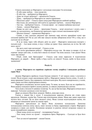 Гінцель нахилився до Маргарити і легесенько поцілував 11в потилицю.
– Я тебе дуже люблю, – тихо сказав він.
– Я тебе теж, – пробурмотіла Маргарита.
– Дуже чи тільки трішечки? ~ прошепотів Гінцель.
– Дуже, – пробурмотіла Маргарита не зовсім переконано.
– Наскільки дуже? – Гінцель ніжно покусував Маргаритин шийний хребець.
– Настільки, що допомагаю тобі клеїти ці дурнуваті пір'їнки, – сказала Маргарита.
– Так-так, – пробурчав Гінцель. – Спільна праця – це і справді найвища насолода!
~ Аякже, – сказала Маргарита.
– Невже на світі ще є ідіоти, – зіронізував Гінцель, – котрі цілуються і сплять одне з
одним, не здогадуючись, що блаженство приходить через спільне наклеювання пір'їн!
– Шалено смішно! – скривилася Маргарита. ~
– Скажи, а твоє ідеальне уявлення про закохану пару містить принаймні пункт про
спільний прийом їжі? Чи це для тебе вже занадто велика заборонена втіха? Річ у тому, що я
сьогодні ще не обідав!
– Я ж не можу через тебе обідати двічі на день! – Маргарита намагалася відтерти з
пальців клей. – Але якщо хочеш, я піду з тобою до грека і буду дивитися, як ти їси. Це тобі
щось дасть?
– Це дасть мені гори натхнення! – Гінцель устав.
– Але потім продовжимо роботу! – Маргарита встала теж. -Бо якщо та мимра з 6-А не
отримає завтра свій пояс, то вона його ніколи не візьме! Так вона сказала. І має рацію! Вона
чекає вже місяць!
– О'кей, о'кей, пані бригадирко! – Гінцель узяв свою парасолю й підштовхнув
Маргариту до дверей. – Якщо треба, я буду клеїти до півночі! Тільки, щоби ти була мною
задоволена!
Розділ 4,
у якому Маргарита не сприймає серйозно татову скорботу і випадково розбиває
серце Меді
Додому Маргарита прийшла тільки близько опівночі. У неї ламало спину і стугоніло в
голові. Після кількох годин наклеювання пір'їн у Маргарити завжди боліла спина. А клей, із
яким працював Гінцель, був справжнім хімічним монстром. Від нього наморочилось у голові,
навіть якщо постійно перевітрювати кімнату.
Маргарита сподівалася застати вдома маму. Та мама, на жаль, була ще на «прийнятті».
Вона щоразу планувала прийти додому раніше, та завжди затримувалася допізна.
Тато сидів у вітальні й дивився телевізор. Те, що це був вестерн, Маргарита почула ще в
коридорі. З вітальні долинали гучні постріли.
Двері до кімнати Меді були зачинені. Мабуть, вона вже спала.
Гансик у піжамі був у кухні. З незадоволеним виразом обличчя він стояв перед
креденсом. Напевно, шукав їжу. Гансик жер цілісінькими днями. Мама вже давно перестала
мучити його дієтами. Це не мало жодного сенсу. Якщо хлопця недогодовували вдома, він
витрачав усі кишенькові гроші на дешеві харчі.
Маргарита приєдналася до брата. Вона відчинила холодильник. Лампочка
холодильника освітила пачку масла, пакет молока та банку маринованих огірків. Маргарита
зазирнула в ящик для овочів. Половинка цитрини та рештки зів'ялої петрушки лежали на
купці скоцюрблених морквин.
~ Мама знову нічого не купила! – поскаржився Гансик.
– Тато знову нічого не купив! – поправила брата Маргарита. – Сьогодні ж була його
черга!
– Тато до шостої працював! – сказав Гансик.
 
