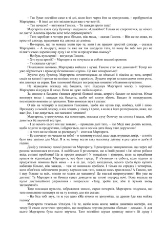 – Так буває постійно саме в ті дні, коли його черга йти за продуктами, – пробурмотіла
Маргарита. – В інші дні він звільняється вже о четвертій.
~ Так нечесно! – вигукнув Гансик. – Ти завжди проти тата!
Маргарита взяла суху булочку і подумала: «Спокійно! Тільки не сперечатися, це нічого
не дасть! Хлопець просто хоче тебе спровокувати!»
– Тато заробляє в чотири рази більше, ніж мама, – сказав Гансик. – Він же не може, як
простий слюсар, працювати від дзвінка до дзвінка.
– По-перше, що ти можеш знати про те, коли і як працює простий слюсар, – сказала
Маргарита. – А по-друге, якщо ти вже аж так шкодуєш тата, то чому би тобі хоч раз не
підняти свою дорогоцінну дупу і не піти за продуктами самому?
– Не будь вульгарна! – вигукнув Гансик.
– Хто вульгарний? – Маргарита не почувала за собою жодної провини.
– Ти сказала «дупа»!
Похитавши головою, Маргарита вийшла з кухні. Гансик стає все дивніший! Тепер він
уже обурюється з приводу безневинної «дупи». Це вже ненормально!
Жуючи суху булочку, Маргарита почимчикувала до вітальні й підсіла до тата, котрий
сидів на канапі і тримав на колінах миску з арахісом. Лущачи горіхи та напихаючи ними рота,
він дивився на екран. Там голомозий бандит погрожував юнакові з білявими кучерями.
Не відводячи погляду від бандита, тато підсунув Маргариті миску з горіхами.
Маргарита відсунула її назад. Вона не дуже любила арахіс.
За спиною в бандита з'явився другий білявий юнак, котрого бандит не помітив. Юнак
витягнув кольт і зажадав від бандита, щоби той кинув зброю. Бандит із незворушною
посмішкою виконав це прохання. Тато вимкнув звук і сказав:
О пів на четверту я подзвонив Гансикові, щоби він купив гир, ковбасу, хліб і пиво.
Приходжу о сьомій додому, а він лежить у ліжку і хропе, а коли я його розтермосив, каже, що
вже (Ідо. І ще дивується, що магазині зачинені!
Маргарита, утримуючись від коментаря, поклала суху булочку на столик і вдала, ніби
дивиться беззвучний вестерн.
– І до всього цього він ще заявляє, – провадив далі тато, – іцо Меді вже досить велика,
щоби ходити за продуктами, і обурюється, що я посмів дати йому таке доручення!
– А чого ви не пішли до ресторану? – спитала Маргарита.
– Бо спочатку ми чекали на тебе! – в татовому голосі ледь-ледь вчувався докір, – а потім
було вже запізно для Меді. Я ж не можу вести таку маленьку дитину в ресторан о дев'ятій
годині.
Докір у татовому голосі розлютив Маргариту. її розсердило звинувачення, що через неї
родина залишилася голодна. А найбільше її розлютило, що в їхній родині з їжі вічно робили
якісь смішні проблеми! Це ж просто анекдот! У понеділок і вівторок, коли за придбання
продуктів відповідала Маргарита, все було гаразд. У п'ятницю та суботу, коли ходити за
продуктами повинна була мама – а в ці дні, перед вихідними, всього треба було купити
набагато більше, ніж завжди, – теж не виникало проблем. І тільки по середах і четвергах,
коли обов'язок забезпечити родину харчами мав тато, завжди щось траплялось! А Гансик, хоч
і жер більше за всіх, ніколи не ходив до магазину! Це взагалі неприпустимо! Він уже не
дитина! Та Маргарита не бачила сенсу доводити це татові посеред ночі. Вона вказала на
пульт дистанційного управління і попросила: «Тату, зроби так, аби ті чуваки знову
заговорили!»
Тато поклацав пультом, зображення зникло, екран почорнів. Маргарита подумала, що
тато помилково натиснув не на ту кнопку, але він сказав:
– На біса тобі звук, ти ж усе одно вЖе нічого не зрозумієш, це дрантя йде вже майже
годину!
Маргарита тихенько зітхнула. Не те, щоби вона конче хотіла дивитися вестерн, але
тепер їй стало остаточно зрозуміло, що назрівала чергова розмова «батько – донька». А для
цього Маргарита була надто змучена. Тато постійно шукав приводу вилити їй душу і
 