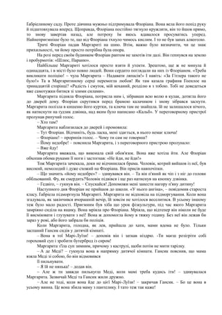 Ґабріелиному саду. Проте дівчина мужньо підтримувала Флоріана. Вона вела його попід руку
й підштовхувала вперед. Щоправда, Флоріана постійно тягнуло кружляти, він то йшов прямо,
то знову завертав назад, але потроху їм якось вдавалося просуватись уперед.
Найнеприємніше було те, що від Флоріана тхнуло чимось кислим. І то не був запах алкоголю.
Тричі Флоріан падав Маргариті на шию. Втім, важко було визначити, чи це знак
прихильності, чи йому просто потрібна була опора.
На розі перед своїм будинком Флоріан раптом не захотів іти далі. Він гепнувся на землю
і пробурмотів: «Шлюс, Параню».
Найбільше Маргариті хотілося просто взяти й утекти. Зрештою, ще ж не минула й
одинадцята, і в місті було повно людей. Вони сердито поглядали на них із Флоріаном. «Треба
викликати поліцію! ~ чула Маргарита – Надавати ляпасів!» І навіть: «За Гітлера такого не
було!» Та в Маргаритиному серці перемогла любов! Як там казала графиня Гоенлое на
тринадцятій сторінці? «Радість і смуток, мій коханий, розділю я з тобою. Тобі не доведеться
вже самотужки битися зі злими силами».
Маргарита підняла Флоріана, потрясла ним і, зібравши всю волю в кулак, дотягла його
до дверей дому. Флоріан скрутився перед брамою калачиком і знову зібрався заснути.
Маргарита полізла в кишеню його куртки, та ключа там не знайшла. їй не залишалося нічого,
як натиснути на ґудзик дзвінка, над яким було написано «Кальб». У переговорному пристрої
пролунав рипучий голос.
– Хто там?
Маргарита наблизилася до дверей і промовила:
– Тут Флоріан. Відчиніть, будь ласка, мені здається, в нього немає ключа!
– Флоріане! ~ прорипів голос. – Чому ти сам не говориш?
– Йому недобре! – пояснила Маргарита, і з переговорного пристрою пролунало:
– Вже йду!
Маргарита вважала, що виконала свій обов'язок. Вона вже хотіла йти. Але Флоріан
обхопив обома руками її ноги і застогнав: «Не йди, не йди!»
Тож Маргарита зачекала, доки не відчинилася брама. Чоловік, котрий вийшов із неї, був
високий, немолодий і дуже схожий на Флоріана. Він присів навпочіпки.
– Що значить «йому недобре»? – здивувався він. – Та він п'яний як чіп і з ніг до голови
оббльований. Фу, як смердить!Чоловік підвівся і ще раз натиснув на кнопку дзвінка.
– Гедвіґо, ~ гукнув він. – Спускайся! Допоможи мені занести нагору п'яну дитину!
Наступного дня Флоріан не прийшов до школи. «У нього ангіна», – повідомив староста
класу. Ґабріела підморгнула Маргариті. Маргарита не відповіла на підморгування. Коли вона
згадувала, як закінчився вчорашній вечір, їй зовсім не хотілося веселитися. В усьому іншому
теж було мало радості. Приємним був хіба що урок фізкультури, під час якого Маргарита
замріяно сиділа на ящику. Вона мріяла про Флоріана. Мріяла, що відтепер він ніколи не буде
її висміювати і глузувати з неї! Вона ж допомогла йому в тяжку годину. Без неї він лежав би
зараз у рові, або його забрала би поліція.
Коли Маргарита, голодна, як лев, прийшла до хати, мами вдома не було. Тільки
заспаний Гансик сидів у дитячій кімнаті.
– Вона в тої Марі-Луїзи! – доповів він і заткав ніздрю. -Ти маєш розігріти собі
гороховий суп і зробити бутерброд із сиром!
Маргарита з'їла суп зимним, причому з каструлі, щоби потім не мити тарілку.
– А де Меді? – гукнула вона в напрямку дитячої кімнати. Гансик пояснив, що мама
взяла Меді зі собою, бо він відмовився
її пильнувати.
– Я їй не нянька! – додав він.
~ Але ж ти завжди пильнуєш Меді, коли мамі треба кудись іти! – здивувалася
Маргарита. Зазвичай Меді та Гансик жили дружно.
– Але не тоді, коли вона йде до цієї Марі-Луїзи! – закричав Гансик. – Бо це вона в
усьому винна. Це вона збила маму з пантелику. І тато теж так каже!
 