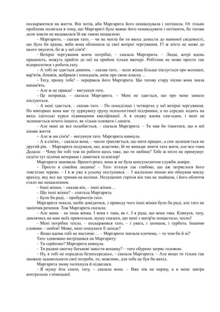поскаржитися на життя. Він хотів, аби Маргарита його пошкодувала і потішила. От тільки
проблема полягала в тому, що Маргариті було важко його пошкодувати і потішити, бо татова
доля зовсім не видавалася їй аж такою нещасною.
– Маргарито, – сказав тато, – чи не могла би ти якось донести до маминої свідомості,
що було би краще, якби вона облишила ці свої вечірні чергування. Гї ж ніхто не може до
цього змусити, бо ж у неї сім'я!
– Вечірні чергування конче потрібні, – сказала Маргарита. – Люди, котрі вдень
працюють, можуть прийти до неї на прийом тільки ввечері. Робітник не може просто так
відпроситися з роботи,тату.
– А тобі не здається дивним, – сказав тато, – коли жінка більше піклується про волоцюг,
вар'ятів, бомжів, жебраків і покидьків, аніж про свою власну…
– Тату, прошу тебе! – перервала його Маргарита. Цю татову стару пісню вона знала
напам'ять.
– Але ж це правда! – вигукнув тато.
– Це неправда, – сказала Маргарита. – Мені не здається, що про мене замало
піклуються.
– А мені здається, – сказав тато. – По понеділках і четвергах у неї вечірні чергування.
По вівторках вона має ту дурнувату групу психологічної підтримки, а по середах ходить на
якісь ідіотські курси підвищення кваліфікації. А я сиджу вдома сам-один, і мені не
залишається нічого іншого, як тільки плювати і лапати.
– Але мамі це все подобається, – сказала Маргарита. – Ти мав би тішитися, що в неї
цікаве життя.
~ Але ж ми сім'я! – вигукнув тато. Маргарита кивнула.
– А в сім'ях, – сказала вона, – часом трапляється, що мати працює, а син залишається на
другий рік. – Маргарита подумала, що, властиво, їй не випадає вчити тата жити, але все-таки
Додала: – Чому би тобі теж не робити щось таке, що ти любиш? Тебе ж ніхто не примушує
сидіти тут цілими вечорами і дивитися телевізор!
Маргарита замовкла. Врешті-решт, вона ж не була консультантом служби довіри.
~ Просто я сімейна людина! – Тато зітхнув так глибоко, що аж затряслося його
товстезне черево. – І я ж уже в усьому поступився. – 3 жалісною міною він обшукав миску
арахісу, яку все ще тримав на колінах. Нелущених горіхів він там не знайшов, і його обличчя
стало ще нещаснішим.
– Інші жінки, – сказав він, – інші жінки…
– Що інші жінки? – спитала Маргарита.
– Були би раді, – пробурмотів тато.
Маргарита чекала, щоби довідатися, з приводу чого інші жінки були би раді, але тато не
закінчив речення. Тож Маргарита сказала:
– Але мама – не інша жінка. І вона є така, як є. І я рада, що вона така. Клянуся, тату,
дивлячись на мам моїх приятельок, мушу сказати, що мені з матір'ю пощастило, чесно!
– Мені потрібне тепло, – поскаржився тато, – і увага, і затишок, і турбота. Іншими
словами – любов! Може, мені пошукати її деінде?
– Якщо вдома тобі не вистачає… – Маргарита знизала плечима, ~ то чом би й ні?
Тато здивовано витріщився на Маргариту:
– Ти серйозно? Маргарита кивнула.
– Ти радиш своєму батькові завести коханку? – тато обурено затряс головою.
– Ну, я тобі не порадила безпосередньо, – сказала Маргарита. – Але якщо ти тільки так
зможеш задовольнити свої потреби, то, можливо, для тебе це був би вихід.
Маргарита знову позіхнула й підвелася.
– Я мушу йти спати, тату, – сказала вона. – Вже пів на першу, а в мене завтра
контрольна з німецької.
 