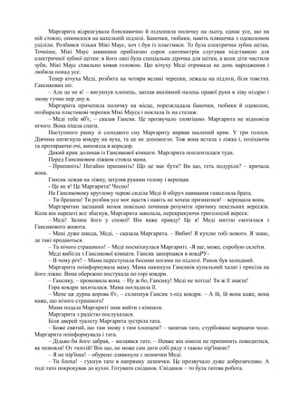 Маргарита відреагувала блискавично й підхопила поличку на льоту, однак усе, що на
ній стояло, опинилося на кахельній підлозі. Баночки, тюбики, навіть пляшечка з одеколоном
уціліли. Розбився тільки Мікі Маус, хоч і був із пластмаси. То була електрична зубна щітка.
Точніше, Мікі Маус заввишки приблизно сорок сантиметрів слугував підставкою для
електричної зубної щітки: в його лапі була спеціальна дірочка для щітки, а коли діти чистили
зуби, Мікі Маус схвально кивав головою. Цю кічуху Меді отримала на день народження і
любила понад усе.
Тепер кічуха Меді, розбита на чотири великі черепки, лежала на підлозі, біля товстих
Гансикових ніг.
– Але це не я! – вигукнув хлопець, запхав вказівний палець правої руки в ліву ніздрю і
знову гучно пер дну в.
Маргарита причепила поличку на місце, порозкладала баночки, тюбики й одеколон,
позбирала пластикові черепки Мікі Мауса і поклала їх на стелаж.
– Меді тебе вб'є, – сказав Гансик. Це прозвучало зловтішно. Маргарита не відповіла
нічого. Вона пішла спати.
Наступного ранку зі солодкого сну Маргариту вирвав шалений крик. У три голоси.
Дівчина натягнула ковдру на вуха, та це не допомогло. Тож вона встала з ліжка і, позіхаючи
та протираючи очі, виповзла в коридор.
Дикий крик долинав із Гансикової кімнати. Маргарита попленталася туди.
Перед Гансиковим ліжком стояла мама.
– Припиніть! Негайно припиніть! Що це має бути? Ви що, геть подуріли? – кричала
вона.
Гансик лежав на ліжку, затуляв руками голову і верещав.
- Це не я! Це Маргарита! Чесно!
На Гансиковому круглому череві сиділа Меді й обіруч навмання гамселила брата.
– Ти брешеш! Ти розбив усе моє щастя і навіть не хочеш признатися! – верещала вона.
Маргаритин заспаний мозок повільно починав розуміти причину пекельних вересків.
Коли він нарешті все збагнув, Маргарита заволала, перекрикуючи триголосий вереск:
– Меді! Залиш його у спокої! Він каже правду! Це я! Меді миттю скотилася з
Гансикового живота.
– Мені дуже шкода, Меді, – сказала Маргарита. – Вибач! Я куплю тобі нового. Я знаю,
де такі продаються.
– Та нічого страшного! – Меді посміхнулася Маргариті. -Я ще, може, спробую склеїти.
Меді вибігла з Гансикової кімнати. Гансик запорпався в ковдРУ-
– В чому річ? – Мама переступала босими ногами по підлозі. Ранок був холодний.
Маргарита поінформувала маму. Мама накинула Гансиків купальний халат і присіла на
його ліжко. Вона обережно постукала по горі ковдри.
– Гансику, – промовила вона. – Ну ж бо, Гансику! Меді не хотіла! Ти ж її знаєш!
Гора ковдри захиталася. Мама погладила її.
– Мене ця дурна корова б'є, – схлипнув Гансик з-під ковдри. – А їй, їй вона каже, вона
каже, що нічого страшного!
Мама подала Маргариті знак вийти з кімнати.
Маргарита з радістю послухалася.
Біля дверей туалету Маргарита зустріла тата.
– Боже святий, що там знову з тим хлопцем? – запитав тато, стурбовано морщачи чоло.
Маргарита поінформувала і тата.
– Дідько би його забрав, – вилаявся тато. – Невже він ніколи не припинить поводитися,
як немовля! От тюхтій! Він що, не може сам дати собі раду з такою пір'їнкою?
– Я не пір'їнка! – обурено дзявкнула з лазнички Меді.
– Ти блоха! – гукнув тато в напрямку лазнички. Це прозвучало дуже доброзичливо. А
тоді тато покрокував до кухні. Готувати сніданок. Сніданок – то була татова робота.
 