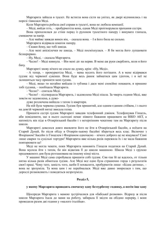 Маргарита зайшла в туалет. Не встигла вона сісти на унітаз, як двері відчинились і на
порозі з'явилася Меді.
Коли Маргарита робила свої справи в туалеті, вона не любила компанії.
– Меді, вийди геть, – пробурмотіла вона, однак Меді проігнорувала прохання сестри.
Вона прихилилася до стіни поряд із рулоном туалетного паперу і винувато глипала,
смикаючи за папір.
– Але майже завжди винен він, – сказала вона. – І я його била не сильно.
Маргарита відірвала шматок паперу.
– Скажи йому, що тобі шкода.
– Але мені аніскілечки не шкода, – Меді посміхнулася. – Я би могла його лупцювати
безперервно.
– Ну, Меді, – сказала Маргарита.
– Чесно! – Меді кивнула. – Він мені діє на нерви. В мене аж руки сверблять, коли я його
бачу.
Маргариті знову нічого не спало на думку, крім: «Ну, Меді».
– А тепер, ~ промуркотіла Меді, – мама мусить його потішати. А в мене відірвався
ґудзик від червоної сукенки. Вона буде весь ранок займатися цим ідіотом, і в неї не
залишиться часу пришити мені ґудзик.
– Меді, якщо ти негайно вийдеш із тубзика і даси мені спокійно покакати, я пришию
тобі ґудзика, – пообіцяла Маргарита.
– Чесно? – спитала Меді.
– Чесно! – підтвердила Маргарита, і задоволена Меді пішла. За чверть години Меді, вже
зовсім не задоволена, а дуже-
дуже розлючена вийшла з татом із квартири.
На ній була червона сукенка. Ґудзик був пришитий, але одним-єдиним стібком, і з нього
на довгій червоній нитці звисала голка.
Пришити сестрі ґудзик Маргариті завадив телефонний дзвінок. Телефонував Гінцель,
аби повідомити, що в нього сьогодні немає ніякого бажання працювати на ВІКО АКТ, а
натомість він піде в Отакрінзький басейн і з нетерпінням чекатиме там на Маргариту після
школи.
Маргариті довелося довго вмовляти його не йти в Отакрінзький басейн, а поїхати на
Старий Дунай, бо після обіду в Отакрін-зькому басейні збереться весь клас. Включно з
Флоріаном! Басейн із Гінцелем і Флоріаном одночасно – нічого доброго це не віщувало! Самі
лише сварки та суцільні тортури! Маргарита вже кілька разів пережила їх і не мала бажання
повторювати це!
Меді не могла чекати, поки Маргарита намовить Гінцеля податися на Старий Дунай.
Вона мусила йти з татом, бо він відвозив її до школи машиною. Школа Меді з групою
продовженого дня була розташована на іншому кінці міста.
У машині Меді сама спробувала пришити собі ґудзик. Сяк-так їй це вдалось, от тільки
нитка кілька разів обмотала ґудзик. Але Меді все одно була страшенно горда з результатів
своєї праці. Чому тато, замість того, щоби її похвалити, пробурмотів лише: «Бідна дитина», –
вона не зрозуміла. Та вона цим і не переймалася. Меді вже давно змирилася з тим, що
дорослі розмовляють і поводяться незрозуміло.
Розділ 5,
у якому Маргарита проводить спочатку одну безтурботну годинку, а потім іще одну
Щосереди Маргарита з мамою зустрічалися для «бабської розмови». Відразу ж після
школи Маргарита їхала до мами на роботу, забирала її звідти на обідню перерву, і вони
проводили разом дві години у «малого італійця».
 