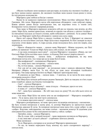 «Малим італійцем» вони називали один ресторан, на відміну від «великого італійця», де
все було значно-значно дорожче. До «великого італійця» вони ходили тільки разом із татом,
бо тоді рахунок оплачував він.
Маргарита дуже любила ці бесіди з мамою.
Вдома їм не вдавалося нормально поспілкуватися. Мама постійно займалася Меді та
Гансиком. Або татом. Маргарита могла хіба коротенько обговорити з нею побутові справи.
Кожна трішки довша бесіда закінчувалася тим, що втручався хтось із членів сім'ї,
безпардонно чогось вимагав і переривав розмову.
Тому мама та Маргарита вирішили дозволяти собі раз на тиждень таку розкіш, як обід
удвох. Марі-Луїза, мамина приятелька, зазвичай по середах теж обідала у «малого італійця» і
на півгодинки підсідала до їхнього столика, щоби побалакати з дівчиною. Та не довше! Вона
ж знала, що Маргариті треба було обговорити з мамою цілу купу справ.
Проте цієї середи Марі-Луїзи в «малого італійця» не було. І Маргариті не довелося
вдаватися до ностальгійних спогадів. Марі-Луїза взяла лікарняний, бо Пепі захворів на якусь
підступну літню форму грипу. А стара сусідка, котра пильнувала його, коли він хворів, сама
загрипувала.
– Просто збожеволіти можна, – сказала мама Маргариті. -Можна подумати, що Пепі
робить це навмисне! Тільки-но Марі-Луїза щось собі спланує, як він хворіє!
– А що вона спланувала цього разу? – спитала Маргарита і подумала: «Певно, що так!
Оскільки Марі-Луїза постійно щось планує, то бідному Пепі взагалі хворіти ніколи!»
– Завтра-післязавтра, – сказала мама, – відбудеться конференція, на яку вона
обов'язково хотіла піти. Але тепер про це не може бути й мови.
– Яка конференція? ~ поцікавилася Маргарита.
– Ах, знову щось таке езотеричне, – сказала мама.
– Ну, то й не шкода, – сказала Маргарита.
– Але для неї це дуже важливо! – не погодилася мама і кивнула офіціантові Маріо.
Насправді «Маріо» звали Руді. Та ім'я «Руді» не дуже пасує кельнерові італійського
ресторану. Тож шеф перехрестив його на Маріо. Офіціант проігнорував маму.
– Я дзвонила до пані Маєр, – сказала мама. – І запитала, чи не могла би вона завтра і
післязавтра посидіти з Пепі!
Пані Маєр була хатньою робітницею родини Закмаєрів. Двічі па тиждень по п'ять годин
вона «згрубіла» давала лад їхньому господарству.
– І що? – спитала Маргарита.
– Вона знайшла якусь відмовку! – мама зітхнула. – Очевидно, просто не хоче.
– А може, я? – спитала Маргарита.
– Ти? – мама була здивована. – Як тобі таке спало на думку? Ні, від тебе цього ніхто не
може вимагати.
– Але якщо Марі-Луїза так конче хоче на цю конференцію! – Маргарита пошкрябала
живіт. – Ти ж знаєш, вона теж мені часто допомагала.
– А ти можеш прогуляти школу? – спитала мама.
Маргарита розмірковувала, чи може прогуляти післязавтра контрольну з математики…
Це була остання контрольна в цьому році, та дотепер Маргарита не пропустила жодної.
Математика давалася їй легко. За попередні контрольні вона мала п'ять «дуже добре» та два
«добре». Властиво, найстрашніше, що може статися – математик влаштує їй додаткове усне
опитування біля дошки чи без опитування поставить у табель «добре».
– Звичайно, можу, – сказала Маргарита.
– Ма-Лу згадає тебе у вечірній молитві! – мама зворушено поглянула на Маргариту.
– А що, вона вже і до цього дійшла? – стурбовано запитала дівчина.
Мама засміялася:
– Та ні, Маргарито, езотерики ж не моляться! Маргарита принюхалася:
– Ти що, не можеш порятувати бідну жіночку від цього езотеричного маразму? –
спитала вона.
 