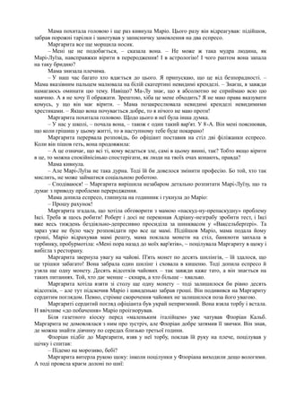 Мама похитала головою і ще раз кивнула Маріо. Цього разу він відреагував: підійшов,
забрав порожні тарілки і занотував у записничку замовлення на два еспресо.
Маргарита все ще морщила носик.
– Мені це не подобається, – сказала вона. – Не може ж така мудра людина, як
Марі-Луїза, навсправжки вірити в переродження! І в астрологію! І чого раптом вона запала
на таку бридню?
Мама знизала плечима.
– У наш час багато хто вдається до цього. Я припускаю, що це від безпорадності. –
Мама вказівним пальцем малювала на білій скатертині невидимі кренделі. – Знаєш, я завжди
намагаюсь оминати цю тему. Навіщо? Ма-Лу знає, що я абсолютно не сприймаю всю цю
маячню. А я не хочу її ображати. Зрештою, хіба це мене обходить? Я не маю права вказувати
комусь, у що він має вірити. – Мама позакреслювала невидимі кренделі невидимими
хрестиками. – Якщо вона почувається добре, то я нічого не маю проти!
Маргарита похитала головою. Щодо цього в неї була інша думка.
– У нас у школі, – почала вона, – також є один такий вар'ят. У 8-А. Він мені пояснював,
що коли грішиш у цьому житті, то в наступному тебе буде покарано!
Маргарита перервала розповідь, бо офіціант поставив на стіл дві філіжанки еспресо.
Коли він пішов геть, вона продовжила:
– А це означає, що всі ті, кому ведеться зле, самі в цьому винні, так? Тобто якщо вірити
в це, то можна спокійнісінько спостерігати, як люди на твоїх очах конають, правда?
Мама кивнула.
– Але Марі-Луїза не така дурна. Тоді їй би довелося змінити професію. Бо той, хто так
мислить, не може займатися соціальною роботою.
– Сподіваюся! – Маргарита вирішила незабаром детально розпитати Марі-Луїзу, що та
думає з приводу проблеми переродження.
Мама допила еспресо, глипнула на годинник і гукнула до Маріо:
– Прошу рахунок!
Маргарита згадала, що хотіла обговорити з мамою «паскуд-ну-препаскудну» проблему
Іксі. Треба ж щось робити! Роберт і досі не переконав Адріану-незґрабу зробити тест, і Іксі
вже весь тиждень бездіяльно-депресивно просиділа за шинквасом у «Ваксельберґері». Та
зараз уже не було часу розповідати про все це мамі. Підійшов Маріо, мама подала йому
гроші, Маріо відрахував мамі решту, мама поклала монети на стіл, банкноти запхала в
торбинку, пробурмотіла: «Мені пора назад до моїх вар'ятів», ~ поцілувала Маргариту в щоку і
вибігла з ресторану.
Маргарита звернула увагу на чайові. П'ять монет по десять шилінгів, – їй здалося, що
це трішки забагато! Вона забрала один шилінг і сховала в кишеню. Тоді допила еспресо й
узяла ще одну монету. Десять відсотків чайових – так завжди каже тато, а він знається на
таких питаннях. Той, хто дає менше – скнара, а хто більше – хвалько.
Маргарита хотіла взяти зі столу ще одну монету – тоді залишилося би рівно десять
відсотків, – але тут підскочив Маріо і швиденько забрав гроші. Він подивився на Маргариту
сердитим поглядом. Певно, стрімке скорочення чайових не залишилося поза його увагою.
Маргариті сердитий погляд офіціанта був украй неприємний. Вона взяла торбу і встала.
Н ввічливе «до побачення» Маріо проігнорував.
Біля газетного кіоску перед «маленьким італійцем» уже чатував Флоріан Кальб.
Маргарита не домовлялася з ним про зустріч, але Флоріан добре затямив її звички. Він знав,
де можна знайти дівчину по середах близько третьої години.
Флоріан підбіг до Маргарити, взяв у неї торбу, поклав їй руку на плече, поцілував у
щічку і спитав:
– Підемо на морозиво, бебі?
Маргарита витерла рукою щоку: інколи поцілунки у Флоріана виходили дещо вологими.
А тоді провела краєм долоні по шиї:
 