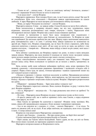 – Тільки не це! – сказала вона. – Я сита по самісіньку зав'язку! Антипаста, лазанья і
полуниці з вершками! В мене більше не влізе ні шматочка!
– А як щодо кіно? – спитав Флоріан.
Маргарита скривилася. Кіно посеред білого дня, та ще й коли світить сонце! Ця ідея їй
не сподобалася. Крім того, кіносеанси з Флоріаном завжди перетворювалися на сеанси
любощів. А зараз Маргарита не мала настрою для інтенсивного обміну пестощами.
– Може, до парку? Посидимо на сонечку? – спитав Флоріан.
Маргарита кивнула. Сонце – це завжди добре. Сонця їй ніколи не могло бути забагато.
Вони поплентались у напрямку міського парку, час від часу зупиняючись перед
вітринами, захоплено роздивляючись одні товари, хихочучи з інших. Паралельно вони
обговорювали шкільні справи. Флоріан мав у школі кілька поважних проблем.
З латини та математики в нього було щось посередині між «задовільно» і
«незадовільно». З математики навіть дуже близько до «незадовільно». Та Флоріан не дуже
тим переймався! До шкільних проблем він уже звик. Щоразу перед закінченням навчального
року повторювалось одне і те саме. І дотепер йому завжди вдавалося не залишитися на
другий рік. Окрім того, Флоріан стверджував, що не було би нічого страшного, якби йому
довелося повчитись у якомусь класі двічі. «Я все одно до пуття не знаю, що робити з тим
дурним атестатом, – говорив він. – Можливо, якщо побуду в школі на рік довше, мені щось і
спаде на гадку!»
Хоча дівчина і сумнівалася, що Флоріанд справді так думає, та вона в таких випадках
завжди кивала. Маргариту, яка мала відмінні й подекуди не зовсім чесно заслужені оцінки,
трохи мучили докори сумління, коли йшлося про чиюсь «погану успішність».
Перед «ексклюзивним» магазином одягу для поважних пань Маргарита і Флоріан
дістали напад сміху. Вони схлипували та кувікали аж до кольок у животі, тримаючись за
боки.
Крізь велику шибу вони побачили неймовірно грубезну даму, котра приміряла білу
шовкову сукеночку з велетенськими рожевими горошинами і задоволено оглядала себе в
дзеркалі. Поряд стояла худа, як тріска, тітонька-продавець і вдавала страшенний захват від
цієї огрядної кульки в горошки.
« Кулька в горошки» і «тріска» помітили веселунів за шибою. Продавщиця розлючено
витріщилася на Маргариту і Флоріана. Мабуть, вона вирішила, що їхні веселощі заважають
бізнесу. «Кулька в горошки» погрозливо піднесла кулака. Флоріан і Маргарита розреготалися
ще дужче.
– Обережно! – проіржав Флоріан. – Зараз вона вийде і нокаутує нас!
Раптом Маргарита перестала сміятися. Вона схопила Флоріана за руку і потягла його
далі. Флоріан опирався:
– Але ж, Маргарито! – вигукнув він. – Та стара розвалюха нам нічого не зробить! Ти
що, злякалася?
– Не тому, – Маргарита взяла Флоріана під руку і прихилила голову до його плеча.
– Я просто уявила собі, що в такій-от крамниці стоїть наш Гансик, а перед вітриною
якісь типи іржуть, як гієни!
– Ващ Гансик не приміряв би сукеночки в горошок! -Флоріан знову засміявся. Він,
певно, уявив собі закмаєрівського нащадка у білих воланах із рожевими горошками.
– Але ж ми сміялися не з сукенки, а з тітки, – сказала Маргарита. – А це підло. Ти
навіть не уявляєш собі, як це підло. Я ще добре пам'ятаю, як страждала, коли хтось глузував
із мене. А тепер сміюся сама!
Флоріан не став коментувати Маргаритину самокритику.
– До речі, про Гансика, – згадав він, – Він вже сказав удома, що Берті його вигнав?
Студент-математик Берті був репетитором Кальба та Гансика.
– Берті сказав, що Гансик зовсім безнадійний. Такого дурня, як він, ще світ не бачив.
Його мозок міцно стулений, як черепашка здорового молюска!
Маргарита потерлася щокою до Флоріанового плеча.
 