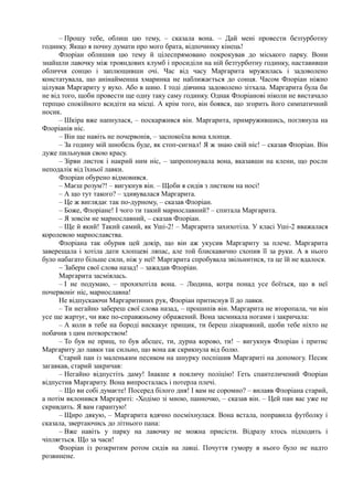 – Прошу тебе, облиш цю тему, – сказала вона. – Дай мені провести безтурботну
годинку. Якщо я почну думати про мого брата, відпочинку кінець!
Флоріан облишив цю тему й цілеспрямовано покрокував до міського парку. Вони
знайшли лавочку між трояндових клумб і просиділи на ній безтурботну годинку, наставивши
обличчя сонцю і заплющивши очі. Час від часу Маргарита мружилась і задоволено
констатувала, що анінайменша хмаринка не наближається до сонця. Часом Флоріан ніжно
цілував Маргариту у вухо. Або в шию. І тоді дівчина задоволено зітхала. Маргарита була би
не від того, щоби провести ще одну таку саму годинку. Однак Флоріанові ніколи не вистачало
терпцю спокійного всидіти на місці. А крім того, він боявся, що згорить його симпатичний
носик.
– Шкіра вже напнулася, – поскаржився він. Маргарита, примружившись, поглянула на
Флоріанів ніс.
– Він ще навіть не почервонів, – заспокоїла вона хлопця.
– За годину мій шнобель буде, як стоп-сигнал! Я ж знаю свій ніс! – сказав Флоріан. Він
дуже пильнував свою красу.
– Зірви листок і накрий ним ніс, – запропонувала вона, вказавши на клени, що росли
неподалік від їхньої лавки.
Флоріан обурено відмовився.
– Маєш розум?! – вигукнув він. – Щоби я сидів з листком на носі!
– А що тут такого? – здивувалася Маргарита.
– Це ж виглядає так по-дурному, – сказав Флоріан.
– Боже, Флоріане! І чого ти такий марнославний? – спитала Маргарита.
– Я зовсім не марнославний, – сказав Флоріан.
– Ще й який! Такий самий, як Уші-2! – Маргарита захихотіла. У класі Уші-2 вважалася
королевою марнославства.
Флоріана так обурив цей докір, що він аж укусив Маргариту за плече. Маргарита
заверещала і хотіла дати хлопцеві ляпас, але той блискавично схопив її за руки. А в нього
було набагато більше сили, ніж у неї! Маргарита спробувала звільнитися, та це їй не вдалося.
~ Забери свої слова назад! – зажадав Флоріан.
Маргарита засміялась.
– І не подумаю, – прохихотіла вона. – Людина, котра понад усе боїться, що в неї
почервоніє ніс, марнославна!
Не відпускаючи Маргаритиних рук, Флоріан притиснув її до лавки.
– Ти негайно забереш свої слова назад, – прошипів він. Маргарита не второпала, чи він
усе ще жартує, чи вже по-справжньому ображений. Вона засмикала ногами і закричала:
– А коли в тебе на бороді вискакує прищик, ти береш лікарняний, щоби тебе ніхто не
побачив з цим потворством!
– То був не прищ, то був абсцес, ти, дурна корово, ти! – вигукнув Флоріан і притис
Маргариту до лавки так сильно, що вона аж скрикнула від болю.
Старий пан із маленьким песиком на шнурку поспішив Маргариті на допомогу. Песик
загавкав, старий закричав:
– Негайно відпустіть даму! Інакше я покличу поліцію! Геть спантеличений Флоріан
відпустив Маргариту. Вона випросталась і потерла плечі.
– Що ви собі думаєте! Посеред білого дня! І вам не соромно? – вилаяв Флоріана старий,
а потім вклонився Маргариті: -Ходімо зі мною, панночко, – сказав він. – Цей пан вас уже не
скривдить. Я вам гарантую!
– Щиро дякую, – Маргарита вдячно посміхнулася. Вона встала, поправила футболку і
сказала, звертаючись до літнього пана:
– Вже навіть у парку на лавочку не можна присісти. Відразу хтось підходить і
чіпляється. Що за часи!
Флоріан із розкритим ротом сидів на лавці. Почуття гумору в нього було не надто
розвинене.
 