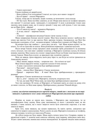 – З якого пантелику?
Гансик підійшов до дверей кухні:
– Вона підбила її на голодування! І взагалі, це глупо, що в мами є подруга!
– Це ж її право! – сказала Маргарита.
Гансик, тепер уже не заспаний, затряс головою, не витягаючи з носа пальця.
– Ні! Це глупо. Вона постійно дзвонить до неї. Вчора вона висіла на телефоні тридцять
сім хвилин! А сьогодні вдень -тринадцять із половиною! А коли я розмовляю тільки одну
хвилину, вона відразу каже, що то коштує грошей. І нову вагу собі купила. І тато теж каже,
що ця Марі-Луїза – оферма!
– Ти ж її зовсім не знаєш! – зауважила Маргарита.
– А ти що, знаєш? – закричав Гансик.
– Ні.
– А бачиш! – тріумфально вигукнув Гансик і витяг палець із носа.
Мама повернулася близько шостої години. Меді була незвично весела і щебетала без
упину про якогось Сепі та про якогось Пепі, причому потроху з'ясовувалося, що Пепі був
маленьким хлопчиком, а Сепі – великим котярою. І обидва були членами сім'ї Марі-Луїзи.
На вечерю були сир, ковбаса і – цього разу для всіх – чай. Мама жувала жуйку і не їла
нічого. Та «гм-м» вона вже не казала. Вона розмовляла нормально і здавалася веселою.
Після вечері Гансик почав сортувати свою колекцію пір'їн, розклавши їх на великому
столі у вітальні, тато пив пиво і дивився телевізор, а Маргарита телевізор слухала, бо в'язала
вовняну шапочку. Меді сиділа під столом і накручувала бігуді на біляве пластмасове волосся
ляльки Аманди. Мама була в кухні, де прасувала гору чоловічих сорочок.
Меді, як завжди, трохи марудила, цього разу через те, що бігуді не хотіли триматися на
Амандиному волоссі.
~ Меді, мишко, марудь тихіше, – попросив тато. – Бо я нічого не чую!
Меді почала марудити тихіше, та раптом голосно й чітко сказала:
– А мама з наступного понеділка буде прибиральницею!
– Чия мама? – запитав Гансик.
– Наша, – сказала Меді. Маргарита і Гансик засміялися.
– Правда! – закричала Меді. – Я знаю! Вона буде прибиральницею у придворного
радника!
Маргарита і Гансик засміялися ще голосніше.
– Цс-с-с, діти! – шикнув тато. Маргарита, хихочучи, штурхнула тата:
– Ти чув, що каже Меді? Вона каже, що мама буде прибиральницею в радника!
Тато теж засміявся. Ні татові, ні Маргариті, ні Гансикові навіть не спало на думку піти
до мами і спитати, чи Меді каже правду. Прибиральниця у радника! Повний абсурд.
Розділ 4,
у якому два візочки напаковуються харчами вщерть, сивий пан з люлькою не на жарт
виводить із рівноваги тата і дещо змінюються Маргаритині уявлення про справжню
любов
Флоріан не ходив до школи весь тиждень, і Маргарита вже подумувала, чи не
зателефонувати йому додому. Вона дуже хвилювалася за нього і розповіла мамі, як він
напився, а мама сказала, що в нього запросто могло бути алкогольне отруєння, а це иже
зовсім не жарти.
Крім того, мама вважала, що цілком нормально, ба навіть ґречно, довідатися про
самопочуття хворого однокласника. Разів із десять на день Маргарита підходила до телефону,
знімала слухавку, та потім усе-таки клала ЇЇ назад.
До суботи вдома все було мирно. Мама навіть почала трохи їсти. Сухарики, моркву та
кружальця огірків. У лазничці вона повісила табличку, куди щоранку записувала свою вагу.
Згідно з цими записами, мамина вага почала зменшуватися. За перший тиждень мама скинула
 