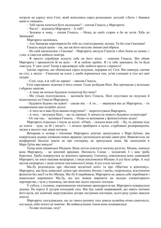 погрози на адресу кота Сепі, який вовтузився серед розкиданих деталей «Леґо» і бавився
ними в «мишки».
– Тобі часом хочеться бути маленькою? – спитав Гінцель у Маргарити.
– Часто! – відповіла Маргарита – А тобі?
– Залежно в чому, – сказав Гінцель. – Назад до своїх старих я би не хотів. Хіба до
Закмаєрів!
Маргарита засміялась.
– Але Закмаєри перетворили би тебе на стокілограмову дитину. Ти би став Гансиком!
Гінцель надув щоки – так, що аж його метелик змінив свої обриси.
– Не смій насміхатися з Гансика! – Маргарита ляснула Гінцеля з обох боків по щоках, і
з них зі свистом вийшло повітря.
– Я просто спробував відчути себе на його місці, – пояснив Гінцель. Він обняв
Маргариту і прошепотів їй на вухо: – Я ж люблю грубих. Я і в тебе закохався, бо ти була
товстуха. У твоє сало! Тепер я продовжую тебе любити просто з вірності!
Ідилію парочки, що обнімалася серед подушок, перервав кіт Сепі. Він нявкнув, скочив
на стіл, а звідти – Гінцелеві на плечі і, щоби втриматися там, уп'яв хлопцеві в тіло всі свої
пазури.
– Сепі, гаде, я ж тобі не дерево! – заволав Гінцель.
Сепі перелякано зіскочив із його спини. Галас розбудив Пепі. Він причвалав у вітальню
і обурено запитав:
– А чому ви почали будувати гелікоптер без мене?
– Ми тільки підготувалися, – заспокоїв його Гінцель. Пепі опустився на подушки й
відштовхнув од Гінцеля Маргариту.
– Будувати будемо ми вдвох! – сказав він. – А ти… – звернувся він до Маргарити, – ти
подаватимеш нам потрібні деталі.
– А чого це я маю бути вашим підручним? – запротестувала Маргарита.
– А того, – вигукнув Пепі, – що ти дівчина! А дівчата не можуть будувати гелікоптери!
– От так-так, – засміявся Гінцель. – Отаке-то виховання у феміністичних колах!
Маргарита підвелась і пішла до кухні. «О'кей, – сказала вона собі. – Ну, то дівчина піде
до плити – туди, де їй і місце!» – і почала прибирати в кухні, стурбовано розмірковуючи,
звідки в малого такі дивні погляди.
Вечорами в четвер і п'ятницю Маргарита допізна дискутувала з Марі-Луїзою, яка
поверталася додому сповнена нових вражень і розповідала всілякі дивні речі. Виявляється, на
конференції йшлося зовсім не про езотерику, як припускала мама. Це захоплення в
Марі-Луїзи вже минуло!
Тепер вона цікавилася Місяцем. Вона хотіла осягнути місячну релігію. Місяць, повчала
вона Маргариту, – це жіночий принцип. Натомість Сонце – чоловічий. І з цим треба
боротися. Треба повернутися до жіночого принципу. Спочатку, повідомляла вона здивованій
Маргариті, на землі панував матріархат, і люди поклонялися Місяцю, й усе було добре. А тоді
настав патріархат, і люди почали поклонятися Сонцю, й усе стало погано!
Ма-Лу розповідала про «Богиню космічної ночі» та про «Магічне в жіночому».
Маргарита, яка була невисокої думки про місячних богинь і магію, сперечалася, відстоюючи
фемінізм без магії та без Місяця, Ма-Лу її перебивала, Маргарита не давала себе перебивати і
намагалася переконати Ма-Лу, що все можна вирішити на засадах елементарного
партнерства, і чула у відповідь, що вона має надто «вузькі» погляди.
У суботу, з головою, переповненою місячними премудростя-ми, Маргарита повернулася
додому. На порозі її зустрів похмурий тато. Він був такий знервований, що навіть кінчики
його вусів, які зазвичай закручувалися догори лагідними шістками, цього разу сумно звисали
додолу.
Маргарита здогадувалася, що до такого розпачу тата довела подвійна нічна самотність,
але вдала, ніби нічого не помічає. Як-найвеселішим тоном вона поцікавилася:
– Ти вже поснідав, тату?
 
