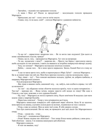 – Звичайно, – відповів тато крижаним голосом.
– А мама і Меді де? Пішли за продуктами? – веселеньким голосом провадила
Маргарита.
– Припускаю, що так! – голос тата не хотів танути.
– Скажи, тату, ти на щось злий? – спитала Маргарита з удаваною наївністю.
– Та що ти! – саркастично заперечив тато. – Як ти могла таке подумати! Для цього ж
немає анінайменших підстав, правда?
~ Певно, що ні, тату, – промуркотіла Маргарита. Тут тато не витримав:
– Ти що, знущаєшся з мене?! – закричав він. – Просто так береш і прогулюєш школу,
щоби доглядати за тим нечемою, і навіть не вважаєш за потрібне повернутися ввечері додому.
– Тату, хто нечема? – Маргарита несхвально похитала головою.
– Вибач, ~ сказав тато. – Це в мене просто вирвалося. Звісно, бідний Пепі ні в чому не
винний!
– А що ти маєш проти того, щоби я переночувала в Марі-Луїзи? – спитала Маргарита. –
Це ж до певної міри теж мій дім. Мені було приємно поспати у своєму колишньому ліжку.
– Твоє ліжко ~ тут! – Тато показав вказівним пальцем, грубим, як добряча ковбаска, в
напрямку Маргаритиної кімнати.
Тоді розсердилася Маргарита.
– Яке ліжко я вважаю своїм, шановний тату, – це, мабуть, моя особиста справа, і не тобі
це визначати!
– Ах так! – від обурення татове обличчя налилося кров'ю, чоло та щоки почервоніли. –
Так-так! – верещав він. – Якщо хочеш, можеш завести собі всюди по ліжку! Ще одне в
Гінцеля, а ще одне, можливо, в того дурника Кальба!
– Ну, тату! – Маргарита не могла стримати сміху. Надто комічною їй видалась ідея мати
власне ліжко у квартирі Кальбів.
– Перестань сміятися! – Тепер у тата почервоніли ще й вуха.
Маргарита намагалася повернути собі серйозний вираз обличчя. Коли їй це вдалося,
вона присіла на канапу, слухняно склала руки на колінах, подивилася на тата і сказала:
– Отже, я вже не сміюся. Мов до мене твої слова. Я тебе уважно слухаю.
Тато був спантеличений. Він не знав, як провадити далі цей діалог без Маргаритиного
опору.
– Отже, – сказав він, – отже…
– Отже що? ~ поцікавилася Маргарита.
– Отже! Кожна людина має обов'язки! – Тато знову більш-менш увійшов у свою роль. –
Твій обов'язок – школа. І ти повинна виконувати цей обов'язок.
Маргарита кивнула.
– Я теж так вважаю, тату!
 