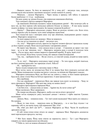 – Вважати замало. Ти його не виконуєш! От у чому річ! – вигукнув тахо, затиснув
кінчики вусів між великим і вказівним пальцем і почав смикати їх донизу.
– Виконую, – сказала Маргарита. – Через місяць я принесу тобі табель зі середнім
балом приблизно 1,3. А це – неабищиця.
На мою думку, це трішки більше, ніж нормальне виконання обов'язку.
Тато гепнувся у фотель навпроти Маргарити.
– До виконання обов'язків належить також відвідування уроків! – Він потягнув себе за
вуса так, що його верхня губа випнулася набагато більше за нижню. – Я теж мушу щодня
ходити на фірму і не можу прогулювати. Бо інакше я втратив би роботу!
– Прошу? ~ Маргарита нахилилась уперед. Вона не розчула татових слів. Коли хтось
натягує верхню губу на нижню, чути лише невиразне шамотіння.
Тато відпустив вуса і повторив свою тезу про обов'язки, відвідування уроків і втрату
роботи. Маргарита заперечила:
– Та мені справді нічого не загрожує. Мене не виженуть.
– Але що це за ставлення до праці! – вигукнув тато.
– Ах, тату! – Маргарита встала, присіла на поручні татового фотеля і прихилила голову
до його чорних кучерів. Вони пахли рум'янком і цигарковим димом.
– Не верзи таку бридню, – тихо сказала вона в кучері. – Ставлення до праці і все таке
інше – це ж не має значення, тату! – Маргарита занурила руку в кучері й почухала татів
череп. – Я ж не хрущ, якого можна закрити в сірниковій коробці. Я хрущ, який літає!
Тато зітхнув. Коли йому чухали голову, він завжди ставав безпорадний.
– Так, так, – пробурмотів він. – Ви всі літаєте, а я товстий тупака, котрий не може навіть
повзати!
– Та ні, тату! – Маргарита поцілувала чорні кучері. – Ти тато-хрущ, котрий тішиться,
що його донечка-хрущ вміє так гарненько літати. Хіба ні?
– Ні, – пробурмотів тато.
Трохи згодом повернулися з магазину мама та Меді.
Меді хотіла знати, як почувається Пепі й чи можна буде його відвідати сьогодні або
завтра. Мама поцікавилася татовим настроєм і спитала, чи вчинив він Маргариті скандал.
Маргарита повідомила Меді, що Пепі все ще лежить у ліжку, та його можна провідати
будь-коли, якщо тільки Меді не боїться заразитися. А мамі прошепотіла:
– Він спробував.
– Хто що спробував? – перепитала Меді, яка завжди чула шепіт за кілометр. – Чому ти
щось приховуєш, Маргарито? Що мені вже знову не можна знати?
Маргарита проігнорувала нарікання Меді.
– І am him оver, – сказала вона до мами. – Аgainst me, hе пever соmes uр!*
Мама засміялася. Меді заверещала:
– Не говори aнглійською, Маргарито, щоби я не могла нічого зрозуміти!
Мама хотіла відвернути увагу молодшої доньки і витягла з торби пакетик Гумових
ведмедиків:
– Дивися, Меді, – поманила вона. – Тут твої гумові ведмедики! Меді навіть не глянула у
бік цукерок.
– Якщо ти така підла, – закричала вона на Маргариту, – то я теж буду підлою і не
перекажу тобі те, що конче мушу тобі переказати! Що, з'їла?
– Do, what you don't can let**, – сказала Маргарита до Меді. Часом їй подобалося
дратувати сестру.
– Я тобі точно-точно-точно нічого не скажу! – верещала Меді. Маргарита допомогла
мамі порозкладати продукти, частину
* Моє було зверху. Йому мене ніколи не перемогти, (англ.) – Тут і далі Маргарита
говорить не зовсім правильною англійською.
** Роби те, чого не можеш облишити! (англ.)
 