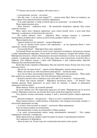 *** Одного дня сестро, я відріжу тобі язика, (англ.)
– в холодильник, частину – на полиці.
– Опе day sister , I cut up your tongue***, – сказала вона Меді. Вона не повірила, що
Меді справді мала передати їй якусь важливу інформацію.
– А це дуже важливо! А тепер ти ніколи про це не дізнаєшся! – не вгавала Меді.
Мама закрила руками вуха.
– Меді, благаю! – скрикнула вона. – Це неможливо витримати, верещи, будь ласка,
трішечки тихіше!
Меді, навіть коли говорила нормально, мала доволі різкий голос, а коли вона була
збуджена, то верещала, як бензопила без мастила.
– Не можна кричати тихо! – закричала Меді, схопила мішечок із гумовими
ведмедиками, розірвала його, кинула до рота кілька цукерок і вибігла з кухні.
Мама відкрила вуха.
– Здуріти можна від цієї дівчини! – сказала Маргарита.
– Те, що ця дівчина конче мусила тобі переказати, – це що приходив Конні і хотів
терміново з тобою поговорити.
– Сусідський Конні? – Маргарита була дуже здивована.
Сусідський Конні ще ніколи не хотів із нею терміново поговорити. Дотепер він дзвонив
у двері закмаєрівської квартири, тільки щоби позичити викрутку, цигарки або кубики льоду.
Маргаритині контакти з Конні обмежувалися світською балачкою в під'їзді чи на трамвайній
зупинці. А впродовж деякого часу, та це було вже давно, вона кілька разів зустрічала його в
Ґабріели. Тоді Ґабріела ходила з таким собі Ебергардом, а цей «давним-давно забутий»
Ебергард був однокласником Конні.
Конні був на рік старший за Маргариту. Він уже закінчив школу. Кілька днів тому склав
випускні іспити.
– Що він міг від мене хотіти? – ламала голову Маргарита, жуючи пасмо волосся.
– Може, він запалав до тебе полум'яною пристрастю! – засміялася мама.
– Але тоді це якась загальмована пристрасть! – Маргарита теж засміялася. – Йому треба
було зробити це десять років тому. Тоді я би відповіла йому взаємністю.
– Більшість речей у житті отримуєш тоді, коли вже їх не хочеться, – зітхнула мама.
– У Конні така класна дівчина! – Маргарита виплюнула пасмо. – Ти бачила? Така
чорнява красуня. Вона приходить до нього тричі на тиждень. І завжди за дванадцять
дванадцята панічно втікає!
Мама кивнула. Певно, на останній трамвай!
До кухні зайшов тато. Він переглянув продукти, які мама з Маргаритою ще не встигли
сховати. Маргарита помітила, що кінчики його вусів знову були скручені в шістки.
Тато радісно схопив пластикову склянку, в якій у молочній рідині плавала коричнева
кулька.
– Копчена моцарела! – вигукнув він. – Чудо-о-о-о-во! А свіжий базилік купила?
Мама мовчки витягла з торби вазонок із базиліком. Тато відкрив пластикову склянку і з
насолодою принюхався до сиру.
– А ми його з'їмо сьогодні чи завтра? – спитав він. Мама промовчала.
Тато поставив склянку на холодильник.
– Вельмишановна зі мною не розмовляють? Мама мовчала.
– І як довго вельмишановна мають намір продовжувати мовчанку? – Тато закрив
покришкою скляночку з моцарелою.
Мама прихилилася до дверей і схрестила руки на грудях. І продовжувала мовчати.
Тато звернувся до Маргарити:
– Вона на мене зла. Тільки тому, що я насмілився висловити свою думку!
 