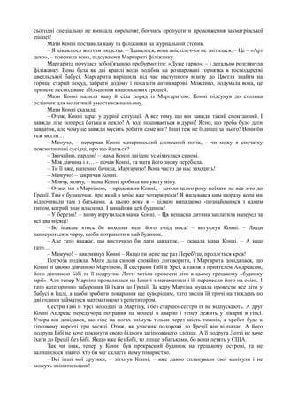 сьогодні спеціально не вмикала порохотяг, боячись пропустити продовження закмаєрівської
епопеї!
Мати Конні поставила каву та філіжанки на журнальний столик.
– Я цікавлюся життям людства. – Здавалося, вона аніскілеч-ки не знітилася. – Це – «Арт
деко», – пояснила вона, підсуваючи Маргариті філіжанку.
Маргарита почулася зобов'язаною пробурмотіти: «Дуже гарно», – і детально розглянула
філіжанку. Вона була як дві краплі води подібна на розпаровані горнятка в господарстві
цветльської бабусі. Маргарита вирішила під час наступного візиту до Цветля знайти на
горищі старий посуд, забрати додому і показати антикварові. Можливо, подумала вона, це
принесе несподіване збільшення кишенькових грошей.
Мати Конні налила каву й сіла поряд із Маргаритою. Конні підсунув до столика
ослінчик для молитви й умостився на ньому.
Мати Конні сказала:
– Отож, Конні зараз у дурній ситуації. А все тому, що він завжди такий спонтанний. І
завжди лізе поперед батька в пекло! А тоді пошивається в дурні! Ясно, що треба було дати
завдаток, але чому це завжди мусить робити саме він? Інші теж не бідніші за нього! Вони би
теж могли…
– Мамучо, – перервав Конні материнський словесний потік, – чи можу я спочатку
пояснити пані сусідці, про що йдеться?
– Звичайно, пардон! – мама Конні лагідно усміхнулася синові.
– Моя дівчина і я… – почав Конні, та мати його знову перебила.
– Ти її вже, напевно, бачила, Маргарито! Вона часто до нас заходить!
– Мамучо! – закричав Конні.
– Мовчу, мовчу, – мама Конні зробила винувату міну.
– Отже, ми з Мартіною, – продовжив Конні, – хотіли цього року поїхати на все літо до
Греції. Там є будиночок, про який я мрію вже чотири роки! Я милувався ним щоразу, коли ми
відпочивали там з батьками. А цього року я – цілком випадково -познайомився з одним
типом, котрий знає власника. І винайняв цей будинок!
– У березні! – знову втрутилася мама Конні. – Ця нещасна дитина заплатила наперед за
всі два місяці!
– Бо інакше хтось би вихопив мені його з-під носа! – вигукнув Конні. – Люди
записуються в чергу, щоби потрапити в цей будинок.
– Але тато вважає, що вистачило би дати завдаток, – сказала мама Конні. – А наш
тато…
– Мамучо! – викрикнув Конні – Якщо ти мене ще раз Переб'єш, проллється кров!
Погроза подіяла. Мати дала синові спокійно договорити, і Маргарита довідалася, що
Конні зі своєю дівчиною Мартіною, ЇЇ сестрами Ґабі й Урсі, а також з приятелем Андреасом,
його дівчиною Бібі та її подругою Лотті хотіли провести літо в цьому грецькому «будинку
мрії». Але тепер Мартіна провалилася на Іспиті з математики і їй перенесли його на осінь. І
тато категорично заборонив їй їхати до Греції. За кару Мартіна мусила провести все літо у
бабусі в Ішлі, а щоби зробити покарання ще суворішим, тато звелів їй тричі на тиждень по
дві години займатися математикою з репетитором.
Сестри Ґабі й Урсі молодші за Мартіну, і без старшої сестри їх не відпускають. А друг
Конні Андреас передучора потрапив па мопеді в аварію і тепер лежить у лікарні в гіпсі.
Учора він довідався, що гіпс на ногах знімуть тільки через шість тижнів, а хребет буде в
гіпсовому корсеті три місяці. Отож, як учасник подорожі до Греції він відпадає. А його
подруга Бібі не хоче покинути свого бідного загіпсованого хлопця. А її подруга Лотті не хоче
їхати до Греції без Бібі. Якщо вже без Бібі, то ліпше з батьками, бо вони летять у США.
Так чи інак, тепер у Конні був прекрасний будинок на грецькому острові, та не
залишилося нікого, хто би міг скласти йому товариство.
– Всі інші мої друзяки, – зітхнув Конні, – вже давно спланували свої канікули і не
можуть змінити плани!
 