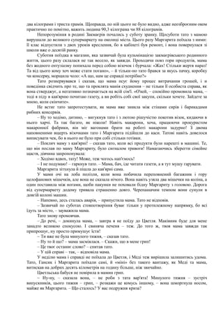 два кілограми і триста грамів. Щоправда, по ній цього не було видно, адже неозброєним оком
практично по помітно, важить людина 90,3 кілограма чи 88 кілограмів.
Непорозуміння в родині Закмаєрів почались у суботу зранку. Щосуботи тато з мамою
вирушали до великого супермаркету на околиці міста. Цього разу Маргарита поїхала з ними:
її клас відпустили з двох уроків креслення, бо в кабінеті був ремонт, і вона повернулася зі
школи вже о десятій ранку.
Суботня поїздка в магазин, яка зазвичай була кульмінацією закмаєрівського родинного
життя, цього разу склалася не так весело, як завжди. Проходячи повз гори продуктів, мама
без жодного ентузіазму попихала перед собою візочок і бурчала: «Жах! Стільки жертя нараз!
Та від цього кому хоч може стати погано», – й тільки-но тато брався за якусь пачку, коробку
чи консерву, морщила чоло: «А що, нам це справді потрібно?»
Тато рознервувався і сказав, що мама псує йому процес витрачання грошей, і и
поведінка свідчить про те, що та проклята манія схуднення – не тільки її особиста справа, як
вона стверджує, а негативно позначається на всій сім'ї. «О'кей, – спокійно промовила мама, –
тоді я піду в кав'ярню почитаю газету, а ви робіть собі свої закупи, скільки хочете. Зайдете за
мною, коли скінчите».
Не встиг тато запротестувати, як мама вже зникла між стінами сирів і барикадами
рибних консервів.
– Ну то ходімо, дитино, – вигукнув тато і з лютою рішучістю покотив візок, кидаючи в
нього харчі. Та так багато, як ніколи! Навіть макарони, хоча, працюючи прокуристом
макаронної фабрики, він міг вагонами брати на роботі макарони задурно! З двома
наповненими вщерть візочками тато і Маргарита підійшли до каси. Татові навіть довелося
виписувати чек, бо в нього не було при собі стільки готівки.
– Поклич маму з кав'ярні! – сказав тато, коли всі продукти були нарешті в машині. Те,
що він послав по маму Маргариту, було сигналом тривоги! Намагаючись зберегти сімейне
щастя, дівчина запропонувала:
– Ходімо вдвох, тату! Може, теж чогось нап'ємось!
– І не подумаю! – гаркнув тато. – Мама, бач, іде читати газети, а я тут мушу гарувати.
Маргарита зітхнула й пішла до кав'ярні сама.
У мами очі на лоба полізли, коли вона побачила переповнений багажник і гору
целофанових мішечків, але вона не сказала нічого. Вона навіть узяла два мішечки на коліна, а
один поставила між ногами, щоби пакунки не поховали бідну Маргариту з головою. Дорога
від супермаркету додому тривала страшенно довго. Черепашачим темпом вони сунули в
довгій колоні машин.
– Напевно, десь сталась аварія, – припустила мама. Тато не відповів.
– Зазвичай по суботах стовпотворіння буває тільки у протилежному напрямку, бо всі
їдуть за місто, – зауважила мама.
Тато знову промовчав.
– До речі, – докинула мама, – завтра я не поїду до Цветля. Маківник буде для мене
занадто великою спокусою. І свиняча печеня – теж. До того ж, твоя мама завжди так
припрошує, ну просто примушує їсти!
~ Ти вже не була минулого тижня, – сказав тато.
– Ну то й що? – мама засміялася. – Скажи, що в мене грип!
– Це твоє останнє слово? – спитав тато.
– У цій справі – так, – відповіла мама.
У неділю мама і справді не поїхала до Цветля, і Меді теж вирішила залишитись удома.
Тато, Гансик і Маргарита поїхали самі, й «міні» без такого вантажу, як Меді та мама,
витискав на добрих десять кілометрів на годину більше, ніж звичайно.
Цветльська бабуся не повірила в мамин грип.
~ Ну-ну, – сказала вона, – не роби з тата вар'ята! Минулого тижня – зустріч
випускників, цього тижня – грип, – розкажи це комусь іншому, – вона шморгнула носом,
майже як Маргарита. – Що сталось? У вас подружня криза?
 