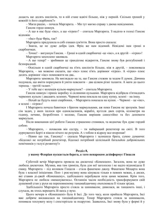 додасть ще десять шилінгів, то в ній стане вдвічі більше, ніж у першій. Скільки грошей у
кожній із його скарбонок?»
– Маєш рацію, – почала Маргарита. – Ми тут маємо справу з двома невідомими.
Гансик гордо кивнув.
– А що в нас буде «ікс», а що «ігрек»? – спитала Маргарита. З надією в голосі Гансик
відповів:
– «Ікс» буде Фріц, так?
Маргарита придушила в собі ознаки сум'яття. Вона просто сказала:
– Знаєш, це не дуже добра ідея. Фріц же нам відомий. Невідомі нам гроші в
скарбничках.
– Точно! – вигукнув Гансик. – Гроші в одній скарбничці -це «ікс», а в другій – «ігрек»!
Маргарита захоплено закивала.
– А що тепер? – зробивши це грандіозне відкриття, Гансик знову був розгублений і
безпорадний.
– Оскільки в одній скарбничці на п'ять шилінгів більше, ніж в другій, – пояснювала
Маргарита, – ми можемо сказати, що «ікс» плюс п'ять дорівнює «ігрек». А «ігрек» плюс
десять дорівнює «ікс» помножити на два..
Маргарита замовкла. Не виглядало на те, що Гансик стежив за ходом її думок. Дівчина
подумала, що вміти порахувати й уміти пояснити – два цілком різні таланти. А мати до цього
терпець – третій талант. '
– У тебе ще є колекція кульок-мармульок? – спитала Маргарита.
Гансик кивнув і приніс коробку зі скляними кульками. Маргарита відібрала п'ятнадцять
червоних кульок і двадцять зелених. Червоні вона поклала на одну купку, зелені – на іншу.
– Нехай це будуть наші скарбонки, – Маргарита показала на купки. – Червоні – це «ікс»,
а зелені – «ігрек»!
І Маргарита почала бавитися з братом мармульками, аж поки Гансик не зрозумів. Інші
сім задач, у яких ішлося про однокласників, кораблі, вугілля двох сортів, кілометри на
годину, печиво, безробітних і молоко, Гансик вирішив самостійно та без допомоги
мармульок.
Після виконання цієї роботи Гансик страшенно стомився, та водночас був дуже гордий
собою.
– Маргарито, – похвалив він сестру, – ти найкращий репетитор на світі. В того
дурнуватого Берті я ніколи нічого не розумів. А з тобою я відразу все второпав!
– Певно що так, Гансику! – сказала Маргарита і залишила брата, сумно думаючи:
«Бідоласі не потрібний репетитор, бідоласі потрібний цілісінькій батальйон добровільних
помічників у галузі розвитку!»
Розділ 8,
у якому Флоріан пускається берега, а тато ненароком дезінформує Гінцеля
Суботній вечір Маргарита провела на дискотеці «Конекшен». Загалом, вона не дуже
любила дискотеки. Музика, яка там гриміла, була для неї заголосна і не надто відповідала її
смаку. Маргарита ~ під впливом Гінцеля – стала фанаткою джазу. Фанаткою Моцарта вона
була з власної ініціативи. Поп- і рок-музику вона цінувала тільки в певних межах, а диски,
які ставив ді-джей «Конекшену», здебільшого перебували поза цими межами. Крім того,
Маргарита не любила «вимахуватись». Останнім часом необхідність трансформувати свій
душевний стан у рухи на переповненому танцмайданчику охоплювала її тільки зрідка.
Здебільшого Маргарита просто стояла за шинквасом; дивилася, як танцюють інші, і
слухала, як хтось верещить їй щось у вухо.
Цього вечора в «Конекшені» була й Іксі. До того часу, коли прийшла Маргарита, Іксі
вже добряче вискакалася на танцмайданчику. Тепер Маргарита стояла за шинквасом,
попивала теплувату колу і спостерігала за подругою. Здавалось, Іксі знову була у формі й у
 