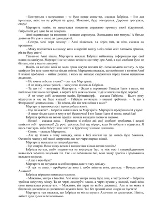 – Контрольна з математики – то було повне свинство, -сказала Ґабріела. – Він дав
приклади, яких ми не робили на уроці. Можливо, буде повторення. Даремно прогуляла,
стара!
Маргарита навіть не намагалася пояснити справжню причину своєї відсутності.
Ґабріела їй усе одно би не повірила.
Анні подивилася на годинник і злякано скрикнула. Одинадцята вже минула! А батько
дозволяв їй гуляти лише до одинадцятої.
– Сестри, мені пора додому! – Анні підвелася, т.а перед тим, як піти, сказала на
прощання:
– Можу поклястися в одному: коли я нарешті вийду з-під опіки мого хатнього дракона,
рік не буду спати!
Тільки-но Анні пішла, Маргарита виклала Ґабріелі найновішу інформацію про свої
плани на канікули. Маргариті не хотілося зачіпати цю тему при Анні, в якої свободи було не
більше, ніж у пса на ланцюгу.
Навіть на вихідні вона не мала права нікуди поїхати без батьківського нагляду. А про
канікули без тата-мами могла тільки мріяти. Маргарита вважала, що порівняно з життям Анні
її власні проблеми – майже розкіш, і якось не випадає скаржитися перед такою нещасною
людиною.
– Не хочеш поїхати з нами? – спитала Маргарита.
– Я не можу, нема грошей, – засмучено відповіла Ґабріела.
– Та що ти! – вигукнула Маргарита. – Якщо я переконаю Гінцеля їхати з нами, ми
поділимо платню на чотирьох, а варити їсти можна самим, тоді це взагалі не буде дорого!
– Я не можу собі дозволити навіть Крітцендорф, – сказала Ґабріела. – Цього року
відпустки в нас не буде взагалі! – Ґабріела витягнула з кишені гребінець. – А що з
Флоріаном? -спитала вона. – Ти хочеш, аби він теж поїхав з вами?
Маргарита принюхалась і прошкрябала живіт.
– Що ти кажеш? – Ґабріела нахилилася до Маргарити. Маргарита прокричала їй у вухо:
– Я знаю тільки одне: я хочу в той будиночок! І хто бажає їхати зі мною, нехай їде!
Ґабріела зробила на голові проділ і почала вкладати пасмо за пасмом.
– Вітаю! – сказала вона. – Прихопи зі собою дві свої особисті проблеми, і веселі
канікули тобі гарантовані! До речі: здається, Іксі ще міркує, куди би поїхати у відпустку. Я
щось таке чула, ніби Роберт хоче летіти в Туреччину з іншою дівчиною.
– Свиня, – сказала Маргарита.
– Але це тільки в тому випадку, якщо в Іксі взагалі ще до чогось буде бажання.
Останнім часом у неї такий депресняк, що хоч через паркан вішай.
Маргарита показала на танцмайданчик.
– Це минуло. Вона знову весела і танцює вже кілька годин поспіль!
Ґабріела встала, щоби подивитися на воскреслу Іксі, та між нею і танцмайданчиком
виявилося забагато людських тіл. Так і не побачивши Іксі, вона знову присіла і продовжила
вкладати волосся.
– А що з нею було?
Маргарита не почувала за собою права давати таку довідку.
– Я теж не знаю, – пробурмотіла вона і, щоби змінити тему, спитала: – Бачила свого
Анатоля?
Ґабріела згіршено похитала головою.
– Можливо, завтра в басейні. Але якщо завтра знову буде дощ, я застрелюся! – Ґабріела
зробила вимучену мінку. Та не через самотубчі плани, а через вузлик у волоссі, який вона
саме намагалася розплутати. – Можливо, він зараз на якійсь дискотеці. Але ж не можу я
бігати від дискотеки до дискотеки і шукати його. Та і без грошей мене нікуди не пустять!
Маргарита теж вважала, що Ґабріела не могла шукати Ана-толя по дискотеках. Навіть,
якби її туди пускали безкоштовно.
 