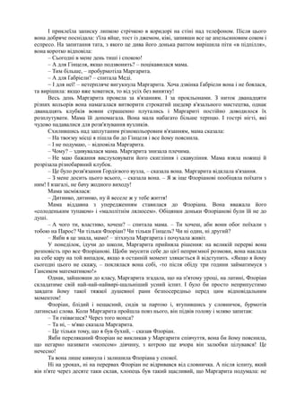 І приклеїла записку липкою стрічкою в коридорі на стіні над телефоном. Після цього
вона добряче поснідала: з'їла яйце, тост із джемом, ківі, запивши все це апельсиновим соком і
еспресо. На запитання тата, з якого це дива його донька раптом вирішила піти «в підпілля»,
вона коротко відповіла:
– Сьогодні в мене день тиші і спокою!
– А для Гінцеля, якщо подзвонить? – поцікавилася мама.
– Тим більше, – пробурмотіла Маргарита.
– А для Ґабріели? – спитала Меді.
~ І для неї! – нетерпляче вигукнула Маргарита. Хоча дзвінка Ґабріели вона і не боялася,
та вирішила: якщо вже ховатися, то від усіх без винятку!
Весь день Маргарита провела за в'язанням. І за прокльонами. З ниток дванадцяти
різних кольорів вона намагалася витворити строкатий шедевр в'язального мистецтва, однак
дванадцять клубків вовни страшенно плутались і Маргариті постійно доводилося їх
розплутувати. Мама їй допомагала. Вона мала набагато більше терпцю. І гострі нігті, які
чудово надавалися для розв'язування вузликів.
Схилившись над заплутаним різнокольоровим в'язанням, мама сказала:
– На твоєму місці я пішла би до Гінцеля і все йому пояснила.
– І не подумаю, – відповіла Маргарита.
– Чому? – здивувалася мама. Маргарита знизала плечима.
– Не маю бажання вислуховувати його скигління і скавуління. Мама взяла ножиці й
розрізала різнобарвний клубок.
– Це було розв'язання Гордієвого вузла, – сказала вона. Маргарита відклала в'язання.
– З мене досить цього всього, – сказала вона. – Я ж іще Флоріанові пообіцяла поїхати з
ним! І взагалі, не бачу жодного виходу!
Мама засміялася:
– Дитинко, дитинко, ну й веселе ж у тебе життя!
Мама віддавна з упередженням ставилася до Флоріана. Вона вважала його
«солоденьким тупаком» і «малолітнім лялюсем». Обіцянки доньки Флоріанові були їй не до
душі.
– А чого ти, властиво, хочеш? – спитала мама. – Ти хочеш, аби вони обоє поїхали з
тобою на Парос? Чи тільки Флоріан? Чи тільки Гінцель? Чи ні один, ні другий?
– Якби я це знала, мамо! – зітхнула Маргарита і почухала живіт.
У понеділок, ідучи до школи, Маргарита прийняла рішення: на великій перерві вона
розповість про все Флоріанові. Щоби змусити себе до цієї неприємної розмови, вона наклала
на себе кару на той випадок, якщо в останній момент злякається й відступить. «Якщо я йому
сьогодні цього не скажу, – поклялася вона собі, -то після обіду три години займатимуся з
Гансиком математикою!»
Однак, зайшовши до класу, Маргарита згадала, що на п'ятому уроці, на латині, Флоріан
складатиме свій най-най-найвирі-шальніший усний іспит. І було би просто неприпустимо
завдати йому такої тяжкої душевної рани безпосередньо перед цим відповідальним
моментом!
Флоріан, блідий і нещасний, сидів за партою і, втупившись у словничок, бурмотів
латинські слова. Коли Маргарита пройшла повз нього, він підвів голову і мляво запитав:
– Ти гніваєшся? Через того мопса?
– Та ні, – м'яко сказала Маргарита.
– Це тільки тому, що я був бухий, – сказав Флоріан.
Якби переляканий Флоріан не викликав у Маргарити співчуття, вона би йому пояснила,
що негарно називати «мопсом» дівчину, з котрою ще вчора він залюбки цілувався! Це
нечесно!
Та вона лише кивнула і залишила Флоріана у спокої.
Ні на уроках, ні на перервах Флоріан не відривався від словничка. А після іспиту, який
він п'яте через десяте таки склав, хлопець був такий щасливий, що Маргарита подумала: не
 