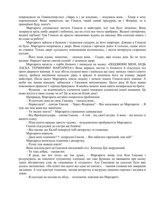 покрокувала на Ґшвандтнер-ґасе. «Зараз я і це владнаю, – подумала вона. – Тепер я хочу
переконатися! Якщо виявиться, що Гінцель такий самий придурок, як і Флоріан, то я
принаймні буду знати!»
Маргарита сподівалася застати Гінцеля в майстерні, але там було зачинено. Вона
зазирнула крізь шибу дверей і побачила, що на столі все чисто прибрано. Жодної ганчірочки,
жодної пір'їнки! Тож Гінцель не просто «вискочив» кудись на хвильку. Він сьогодні навіть і
не сідав за роботу!
Маргарита зайшла в будинок і піднялася сходами до його квартири. Дзвінка в Гінцеля
не було. Маргарита погримала у двері. Вона стукала і кричала довго й голосно, однак ніхто
не озвався. Тільки двері сусіднього помешкання відчинились, і звідти визирнула старенька
сусідка.
– Його нема вдома, панночко, – сказала вона. – Гадаю, вже кілька днів. Бо не чути
музики. Нарешті маємо святий спокій! -і зачинила двері.
Маргарита витягла з торби блокнот і написала на ньому: «ПОДЗВОНИ МЕНІ, БУДЬ
ЛАСКА. ТЕРМІНОВО! МАРГАРИТА!» Вона вирвала листок із блокнота й підсунула під
ґрати дверного віконця. А тоді збігла сходами вниз і написала ще одну записку такого самого
змісту, зробила вказівним пальцем дірку в аркуші й почепила його на клямку дверей
майстерні. Після цього Маргарита пішла додому і почала чекати Гінцеле-вого дзвінка. А
щоби час минав швидше, займалася з Гансиком математикою. Цього разу їй було важко
пояснювати правила! І терпцю бракувало. В якийсь момент вона навіть визвірилася на брата:
– Функція – це відповідність елементів однієї множини елементам іншої множини. Це
може влізти в твою голову чи ні? Це ж ясно як білий день!
Щоправда, Маргарита негайно попросила пробачення:
– Я сьогодні сама не своя, Гансику, – сказала вона…
– Нервуєшся? – спитав Гансик. – Через Флоріана? – Він нахилився до Маргарити: – Я
чув, що між вами все закінчено.
– Ти звідки знаєш? – Маргарита страшенно здивувалася.
– Від Фройденталера, – сказав Гансик. – А той – від своєї сестри. А вона – від когось із
вашого класу.
– Німа пошта працює просто чудово, – незадоволено пробуркотіла Маргарита.
Гансик підсунувся до сестри ще ближче:
– Він сказав, що Кальб повернув тобі авторучку та годинник.
Маргарита кивнула.
– Даси мені годинник? *- попросив Гансик. – Він набагато гарніший, ніж мій! '
Маргарита витягнула годинник і авторучку.
– Ручку теж можеш взяти!
Вона поклала речі на Гансиків письмовий стіл. Хлопець був зворушений.
– Ти така добра, – сказав він.
– Я рада, що хоч хтось ще так думає, – Маргарита знову сіла біля Гансика і
роздумувала, як пояснити тупуватому хлопцеві, що таке функція, не вживаючи при цьому
таких абстрактних слів, як «множина» й «елемент». Але Гансикові на сьогодні було вже
досить математики. «На іспиті він цього все одно не спитає», – такими словами він завершив
засідання. А тоді вдягнув годинник, запхав авторучку в нагрудну кишеню сорочки і вклався в
ліжко.
– Я сьогодні не поспав по обіді, – позіхаючи, пояснив він Маргариті.
 