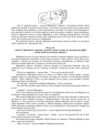 – Ну, то подрімай трохи! – сказала Маргарита і вийшла з Гансикової кімнати. Вона
перенесла телефон до вітальні й сіла в'язати. Так, в'яжучи та розплутуючи нитки, вона сиділа
біля телефону, коли прийшла з групи продовженого дня Меді. Так само сиділа Маргарита, і
коли прийшов із роботи тато. Вона доручила татові пильнувати телефон і, якщо зателефонує
Гінцель, переказати йому, що вона, Маргарита, в його повному розпорядженні. Тоді вона
пішла до магазину, притягла додому пиво, мінеральну воду, хліб, сир, масло, шинку, стейк і
салат. Тато доповів, що Гінцель не телефонував.
Не подзвонив Гінцель і ввечері. Маргарита чекала його дзвінка до півночі. А тоді пішла
спати і провела ніч у бентежних снах.
Розділ 10,
у якому в Маргарити з переляку тремтять коліна, а мама, як і належиться добрій
матері, намагається цьому зарадити
Маргарита встала на годину раніше, ніж звичайно, неквапно прийняла душ, поснідала і,
коли решта Закмаєрів, позіхаючи, тільки почала вилазили з ліжок, вийшла з дому. Вона сіла у
трамвай і під'їхала дві зупинки до Гінцелевого будинку, сподіваючись не побачити своєї
записки на дверях майстерні. Та аркуш у клітинку все ще був там!
Маргарита забігла в будинок, помчала сходами до Гінцелевої квартири. Там теж
виявилося, що її записка все ще стирчала за ґратами. Старенька сусідка знову відчинила
двері.
– Він ще не повернувся, – сказала вона. – У нас усе ще святий спокій!
Занепокоєна Маргарита поїхала до школи, де відбула п'ять нудних уроків і чотири
перерви. Вона так хвилювалася за Гінцеля, що навіть не помітила, як інтенсивно Флоріан
фліртує з Юдіт. Ґабріелу й Уші-1 це дуже обурило! Як не дивно, в цій ситуації їх більше
обурювала Юдіт, аніж Флоріан.
– От лахудра, – прошепотіла Ґабріела Маргариті. А Уші-1 зазначила:
– Ну, ясно! Ця змія вже давно чекала на таку ситуацію! Вона вже кілька років закохана в
нього!
– Справді? – спитала Маргарита.
Уші-1 хотіла навести детальніші докази на підтвердження своїх слів, але Маргариту це
не цікавило. Вона пробурмотіла тільки: «Ну і на здоров'я!»
Після школи Маргарита знову поїхала трамваєм до Гінце-левого будинку. її записки все
ще були на місці. Дівчина подалась у «Ваксельберґер». Там вона застала тільки Іксі та
Ґабріелу. У літні сонячні дні постійні відвідувачі «Ваксельберґера» воліли сидіти в садку
перед цукернею. Коли світило сонечко, у «Ваксельберґері» справді було нестерпно: брудні
шиби пропускали всередину забагато світла, й уся занедбаність і недоглянутість кав'ярні аж
надто відверто впадала в вічі.
– Іксі, коли Гінцель був тут востаннє? – замість привітання спитала Маргарита.
Іксі задумалася.
– Сьогодні – ні, сестро, – сказала вона. – Вчора – теж ні. В понеділок? Ні, теж ні. Він
цього тижня взагалі ще тут не був!
Це відкриття Іксі дуже здивувало. Щоби Гінцель не з'являвся у «Наксельберґері» кілька
днів – такого ще не бувало!
– Щось сталося? – спитала Ґабріела. Маргарита розповіла.
 
